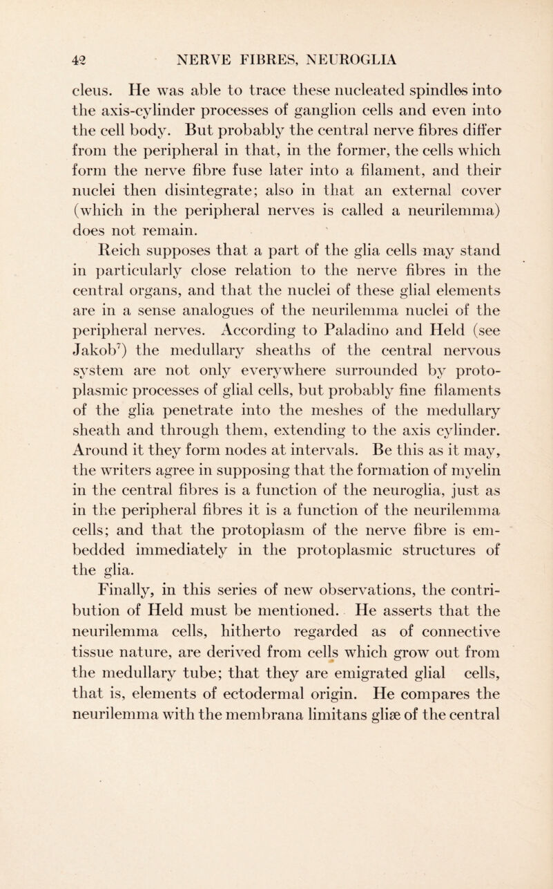 cleus. He was able to trace these nucleated spindles into the axis-cylinder processes of ganglion cells and even into the cell body. But probably the central nerve fibres differ from the peripheral in that, in the former, the cells which form the nerve fibre fuse later into a filament, and their nuclei then disintegrate; also in that an external cover (which in the peripheral nerves is called a neurilemma) does not remain. Reich supposes that a part of the glia cells may stand in particularly close relation to the nerve fibres in the central organs, and that the nuclei of these glial elements are in a sense analogues of the neurilemma nuclei of the peripheral nerves. According to Paladino and Held (see Jakob7) the medullary sheaths of the central nervous system are not only everywhere surrounded by proto¬ plasmic processes of glial cells, but probably fine filaments of the glia penetrate into the meshes of the medullary sheath and through them, extending to the axis cylinder. Around it they form nodes at intervals. Be this as it may, the writers agree in supposing that the formation of myelin in the central fibres is a function of the neuroglia, just as in the peripheral fibres it is a function of the neurilemma cells; and that the protoplasm of the nerve fibre is em¬ bedded immediately in the protoplasmic structures of the glia. Finally, in this series of new observations, the contri¬ bution of Held must be mentioned. He asserts that the neurilemma cells, hitherto regarded as of connective tissue nature, are derived from cells which grow out from the medullary tube; that they are emigrated glial cells, that is, elements of ectodermal origin. He compares the neurilemma with the membrana limitans glise of the central
