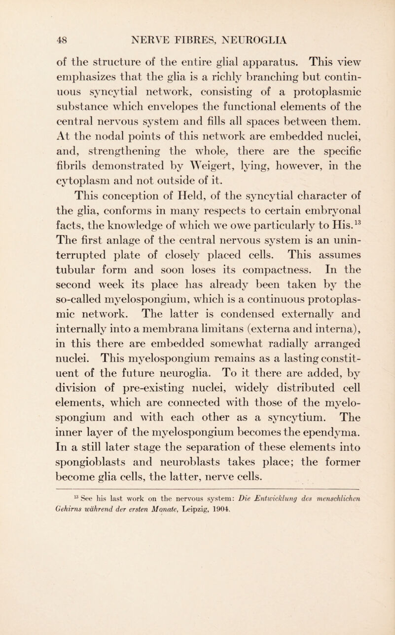 of the structure of the entire glial apparatus. This view emphasizes that the glia is a richly branching but contin¬ uous syncytial network, consisting of a protoplasmic substance which envelopes the functional elements of the central nervous system and fills all spaces between them. At the nodal points of this network are embedded nuclei, and, strengthening the whole, there are the specific fibrils demonstrated by Weigert, lying, however, in the cytoplasm and not outside of it. This conception of Held, of the syncytial character of the glia, conforms in many respects to certain embryonal facts, the knowledge of which we owe particularly to His.13 The first anlage of the central nervous system is an unin¬ terrupted plate of closely placed cells. This assumes tubular form and soon loses its compactness. In the second week its place has already been taken by the so-called myelospongium, which is a continuous protoplas¬ mic network. The latter is condensed externally and internally into a membrana limitans (externa and interna), in this there are embedded somewhat radially arranged nuclei. This myelospongium remains as a lasting constit¬ uent of the future neuroglia. To it there are added, by division of pre-existing nuclei, widely distributed cell elements, which are connected with those of the myelo¬ spongium and with each other as a syncytium. The inner layer of the myelospongium becomes the ependyma. In a still later stage the separation of these elements into spongioblasts and neuroblasts takes place; the former become glia cells, the latter, nerve cells. 13 See his last work on the nervous system: Die Entwicklung des menschlichen Gehirns wahrend der ersten Mcmate, Leipzig, 1904.