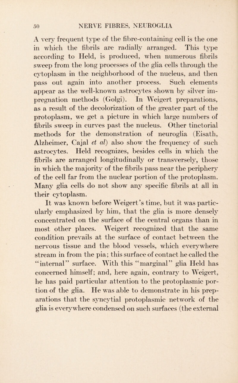 A very frequent type of the fibre-containing cell is the one in which the fibrils are radially arranged. This type according to Held, is produced, when numerous fibrils sweep from the long processes of the glia cells through the cytoplasm in the neighborhood of the nucleus, and then pass out again into another process. Such elements appear as the well-known astrocytes shown by silver im¬ pregnation methods (Golgi). In Weigert preparations, as a result of the decolorization of the greater part of the protoplasm, we get a picture in which large numbers of fibrils sweep in curves past the nucleus. Other tinctorial methods for the demonstration of neuroglia (Eisath, Alzheimer, Cajal et al) also show the frequency of such astrocytes. Held recognizes, besides cells in which the fibrils are arranged longitudinally or transversely, those in which the majority of the fibrils pass near the periphery of the cell far from the nuclear portion of the protoplasm. Many glia cells do not show any specific fibrils at all in their cytoplasm. It was known before Weigert ?s time, but it was partic¬ ularly emphasized by him, that the glia is more densely concentrated on the surface of the central organs than in most other places. Weigert recognized that the same condition prevails at the surface of contact between the nervous tissue and the blood vessels, which everywhere stream in from the pia; this surface of contact he called the “internal” surface. With this “marginal” glia Held has concerned himself; and, here again, contrary to Weigert, he has paid particular attention to the protoplasmic por¬ tion of the glia. He was able to demonstrate in his prep¬ arations that the syncytial protoplasmic network of the glia is everywhere condensed on such surfaces (the external