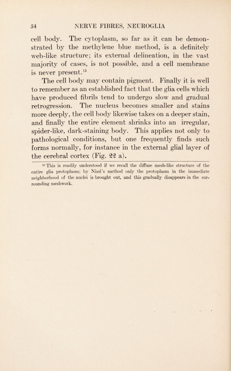 cell body. The cytoplasm, so far as it can be demon¬ strated by the methylene blue method, is a definitely web-like structure; its external delineation, in the vast majority of cases, is not possible, and a cell membrane is never present.15 The cell body may contain pigment. Finally it is well to remember as an established fact that the glia cells which have produced fibrils tend to undergo slow and gradual retrogression. The nucleus becomes smaller and stains more deeply, the cell body likewise takes on a deeper stain, and finally the entire element shrinks into an irregular, spider-like, dark-staining body. This applies not only to pathological conditions, but one frequently finds such forms normally, for instance in the external glial layer of the cerebral cortex (Fig. 22 a). 15 This is readily understood if we recall the diffuse mesh-like structure of the entire glia protoplasm; by Nissl’s method only the protoplasm in the immediate neighborhood of the nuclei is brought out, and this gradually disappears in the sur¬ rounding meshwork.