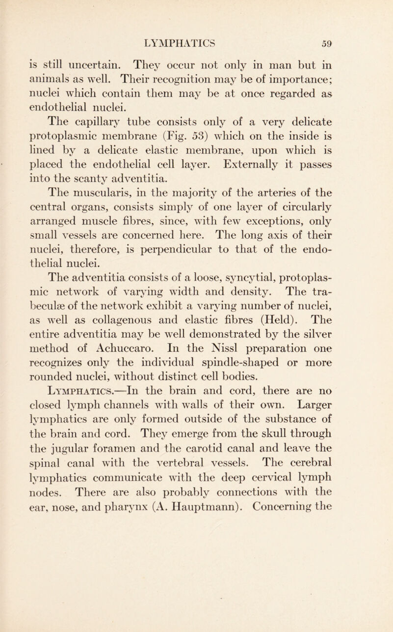 is still uncertain. They occur not only in man but in animals as well. Their recognition may be of importance; nuclei which contain them may be at once regarded as endothelial nuclei. The capillary tube consists only of a very delicate protoplasmic membrane (Fig. 53) which on the inside is lined by a delicate elastic membrane, upon which is placed the endothelial cell layer. Externally it passes into the scanty adventitia. The muscularis, in the majority of the arteries of the central organs, consists simply of one layer of circularly arranged muscle fibres, since, with few exceptions, only small vessels are concerned here. The long axis of their nuclei, therefore, is perpendicular to that of the endo¬ thelial nuclei. The adventitia consists of a loose, syncytial, protoplas¬ mic network of varying width and density. The tra¬ beculae of the network exhibit a varying number of nuclei, as well as collagenous and elastic fibres (Held). The entire adventitia may be well demonstrated by the silver method of Achuccaro. In the Nissl preparation one recognizes only the individual spindle-shaped or more rounded nuclei, without distinct cell bodies. Lymphatics.—In the brain and cord, there are no closed lymph channels with walls of their own. Larger lymphatics are only formed outside of the substance of the brain and cord. They emerge from the skull through the jugular foramen and the carotid canal and leave the spinal canal with the vertebral vessels. The cerebral lymphatics communicate with the deep cervical lymph nodes. There are also probably connections with the ear, nose, and pharynx (A. Hauptmann). Concerning the