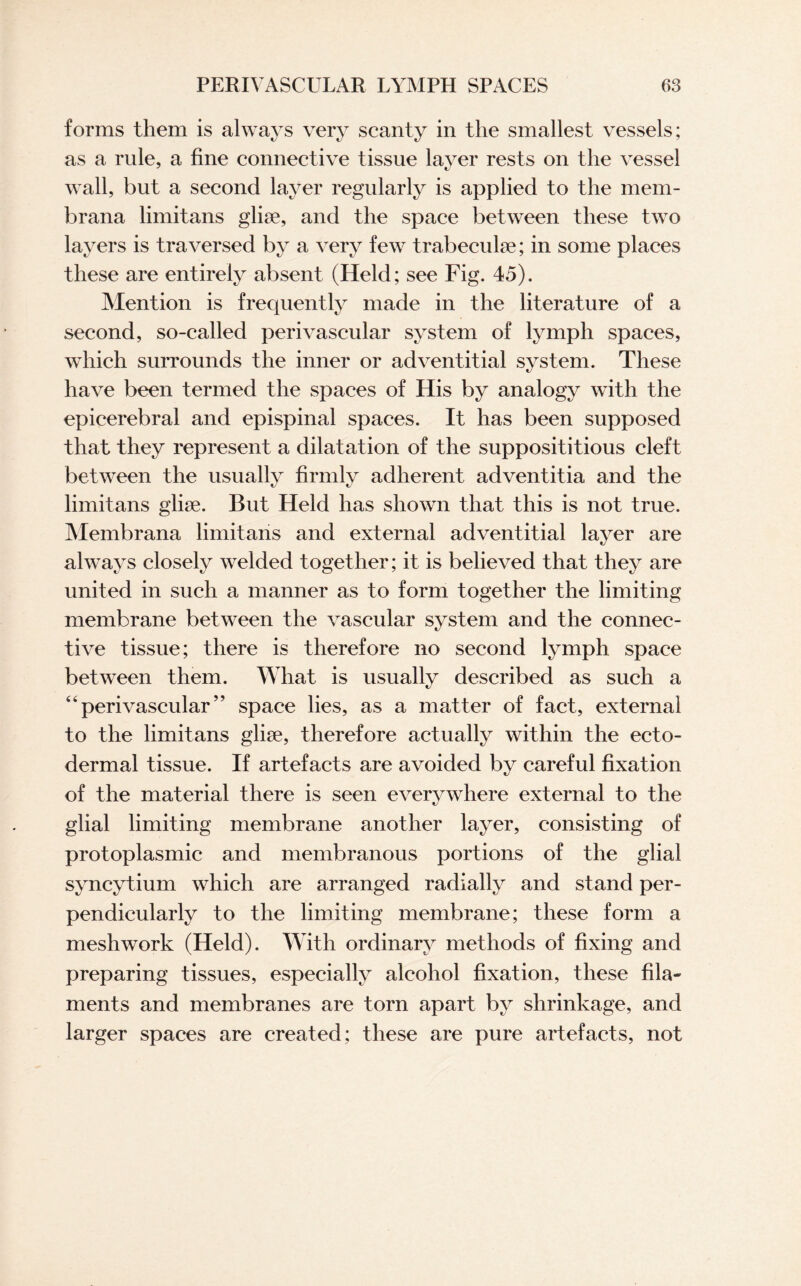 forms them is always very scanty in the smallest vessels; as a rule, a fine connective tissue layer rests on the vessel wall, but a second layer regularly is applied to the mem- brana limitans glise, and the space between these two layers is traversed by a very few trabeculae; in some places these are entirely absent (Held; see Fig. 45). Mention is frequently made in the literature of a second, so-called perivascular system of lymph spaces, which surrounds the inner or adventitial system. These have been termed the spaces of His by analogy with the epicerebral and epispinal spaces. It has been supposed that they represent a dilatation of the supposititious cleft between the usually firmly adherent adventitia and the limitans glise. But Held has shown that this is not true. Membrana limitans and external adventitial layer are always closely welded together; it is believed that they are united in such a manner as to form together the limiting membrane between the vascular system and the connec¬ tive tissue; there is therefore no second lymph space between them. What is usually described as such a “perivascular” space lies, as a matter of fact, external to the limitans glise, therefore actually within the ecto¬ dermal tissue. If artefacts are avoided by careful fixation of the material there is seen everywhere external to the glial limiting membrane another layer, consisting of protoplasmic and membranous portions of the glial syncytium which are arranged radially and stand per¬ pendicularly to the limiting membrane; these form a meshwork (Held). With ordinary methods of fixing and preparing tissues, especially alcohol fixation, these fila¬ ments and membranes are torn apart by shrinkage, and larger spaces are created; these are pure artefacts, not