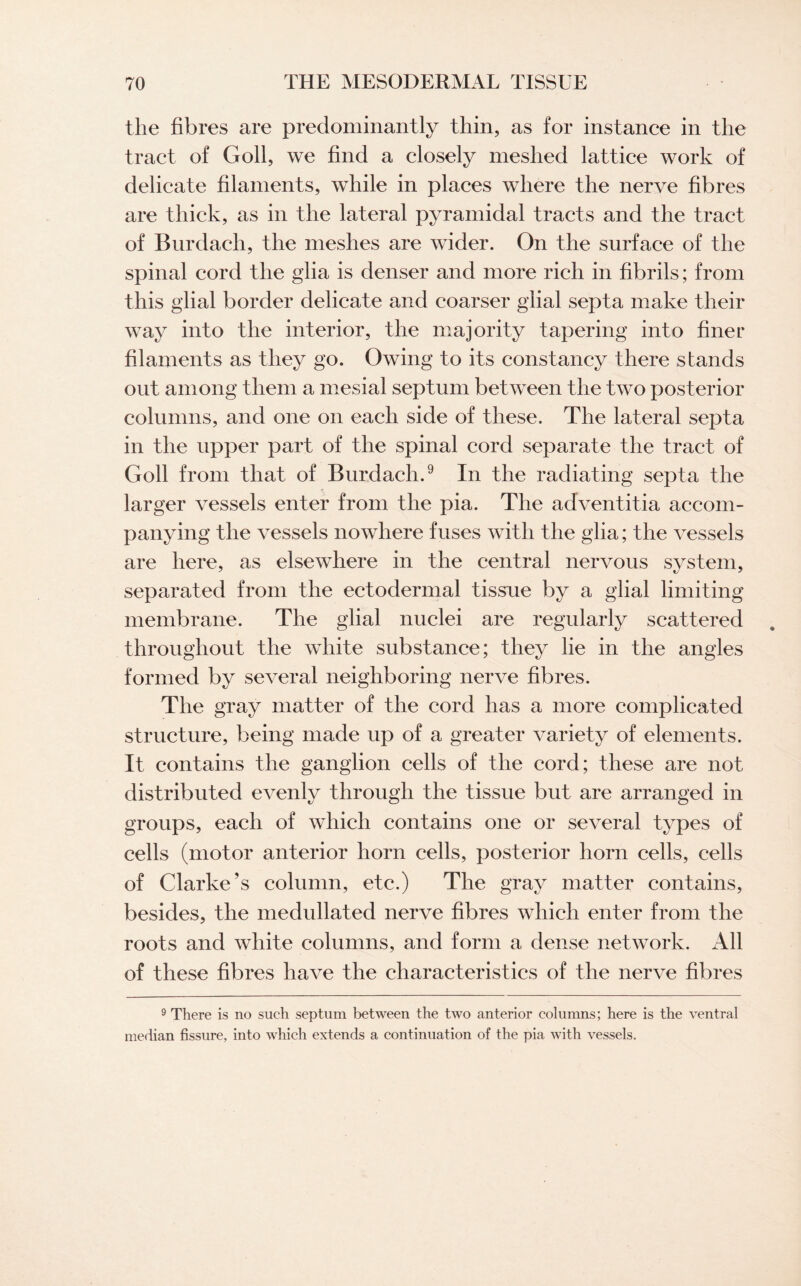 the fibres are predominantly thin, as for instance in the tract of Goll, we find a closely meshed lattice work of delicate filaments, while in places where the nerve fibres are thick, as in the lateral pyramidal tracts and the tract of Burdach, the meshes are wider. On the surface of the spinal cord the glia is denser and more rich in fibrils; from this glial border delicate and coarser glial septa make their way into the interior, the majority tapering into finer filaments as they go. Owing to its constancy there stands out among them a mesial septum between the two posterior columns, and one on each side of these. The lateral septa in the upper part of the spinal cord separate the tract of Goll from that of Burdach.9 In the radiating septa the larger vessels enter from the pia. The adventitia accom¬ panying the vessels nowhere fuses with the glia; the vessels are here, as elsewhere in the central nervous system, separated from the ectodermal tissue by a glial limiting membrane. The glial nuclei are regularly scattered throughout the white substance; they lie in the angles formed by several neighboring nerve fibres. The gray matter of the cord has a more complicated structure, being made up of a greater variety of elements. It contains the ganglion cells of the cord; these are not distributed evenly through the tissue but are arranged in groups, each of which contains one or several types of cells (motor anterior horn cells, posterior horn cells, cells of Clarke’s column, etc.) The gray matter contains, besides, the medullated nerve fibres which enter from the roots and white columns, and form a dense network. All of these fibres have the characteristics of the nerve fibres 9 There is no such septum between the two anterior columns; here is the ventral median fissure, into which extends a continuation of the pia with vessels.