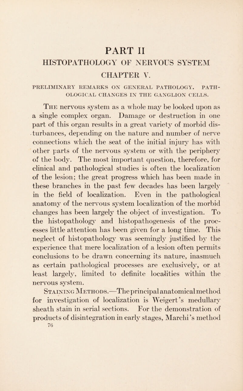 PART II HISTOPATHOLOGY OF NERVOUS SYSTEM CHAPTER V. PRELIMINARY REMARKS ON GENERAL PATHOLOGY. PATH¬ OLOGICAL CHANGES IN THE GANGLION CELLS. The nervous system as a whole may be looked upon as a single complex organ. Damage or destruction in one part of this organ results in a great variety of morbid dis¬ turbances, depending on the nature and number of nerve connections which the seat of the initial injury has with other parts of the nervous system or with the periphery of the body. The most important question, therefore, for clinical and pathological studies is often the localization of the lesion; the great progress which has been made in these branches in the past few decades has been largely in the field of localization. Even in the pathological anatomy of the nervous system localization of the morbid changes has been largely the object of investigation. To the histopathology and histopathogenesis of the proc¬ esses little attention has been given for a long time. This neglect of histopathology was seemingly justified by the experience that mere localization of a lesion often permits conclusions to be drawn concerning its nature, inasmuch as certain pathological processes are exclusively, or at least largely, limited to definite localities within the nervous system. Staining Methods.—The principal anatomical method for investigation of localization is Weigert’s medullary sheath stain in serial sections. For the demonstration of products of disintegration in early stages, Marchi’s method