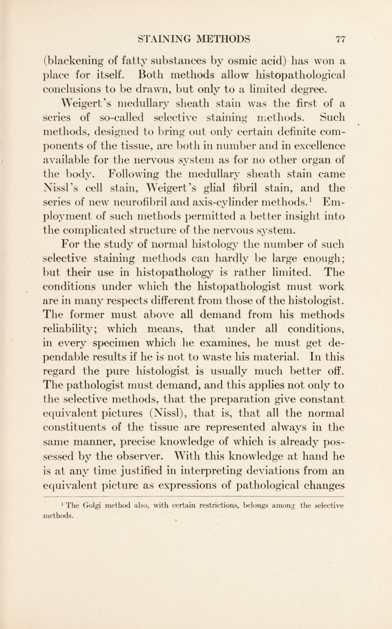 (blackening of fatty substances by osmic acid) has won a place for itself. Both methods allow histopathological conclusions to be drawn, but only to a limited degree. Weigert’s medullary sheath stain was the first of a series of so-called selective staining methods. Such methods, designed to bring out only certain definite com¬ ponents of the tissue, are both in number and in excellence available for the nervous system as for no other organ of the body. Following the medullary sheath stain came Nissl’s cell stain, Weigert’s glial fibril stain, and the series of new neurofibril and axis-cylinder methods.1 Em¬ ployment of such methods permitted a better insight into the complicated structure of the nervous system. For the study of normal histology the number of such selective staining methods can hardly be large enough; but their use in histopathology is rather limited. The conditions under which the histopathologist must work are in many respects different from those of the histologist. The former must above all demand from his methods reliability; which means, that under all conditions, in every specimen which he examines, he must get de¬ pendable results if he is not to waste his material. In this regard the pure histologist is usually much better off. The pathologist must demand, and this applies not only to the selective methods, that the preparation give constant equivalent pictures (Nissl), that is, that all the normal constituents of the tissue are represented always in the same manner, precise knowledge of which is already pos¬ sessed by the observer. With this knowledge at hand he is at any time justified in interpreting deviations from an equivalent picture as expressions of pathological changes 1 The Golgi method also, with certain restrictions, belongs among the selective methods.