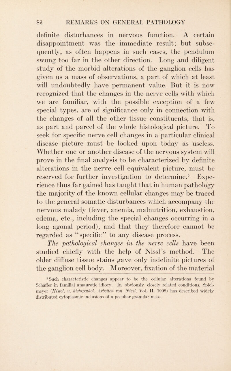 definite disturbances in nervous function. A certain disappointment was the immediate result; but subse¬ quently, as often happens in such cases, the pendulum swung too far in the other direction. Long and diligent study of the morbid alterations of the ganglion cells has given us a mass of observations, a part of which at least will undoubtedly have permanent value. But it is now recognized that the changes in the nerve cells with which we are familiar, with the possible exception of a few special types, are of significance only in connection with the changes of all the other tissue constituents, that is, as part and parcel of the whole histological picture. To seek for specific nerve cell changes in a particular clinical disease picture must be looked upon today as useless. Whether one or another disease of the nervous system will prove in the final analysis to be characterized by definite alterations in the nerve cell equivalent picture, must be reserved for further investigation to determine.5 Expe¬ rience thus far gained has taught that in human pathology the majority of the known cellular changes may be traced to the general somatic disturbances which accompany the nervous malady (fever, anemia, malnutrition, exhaustion, edema, etc., including the special changes occurring in a long agonal period), and that they therefore cannot be regarded as “specific” to any disease process. The pathological changes in the nerve cells have been studied chiefly with the help of Nissl’s method. The older diffuse tissue stains gave only indefinite pictures of the ganglion cell body. Moreover, fixation of the material 5 Such characteristic changes appear to be the cellular alterations found by Schaffer in familial amaurotic idiocy. In obviously closely related conditions, Spiel- meyer (.Histol. u. histopathol. Arbeiten von Nissl, Vol. II, 1908) has described widely distributed cytoplasmic inclusions of a peculiar granular mass.