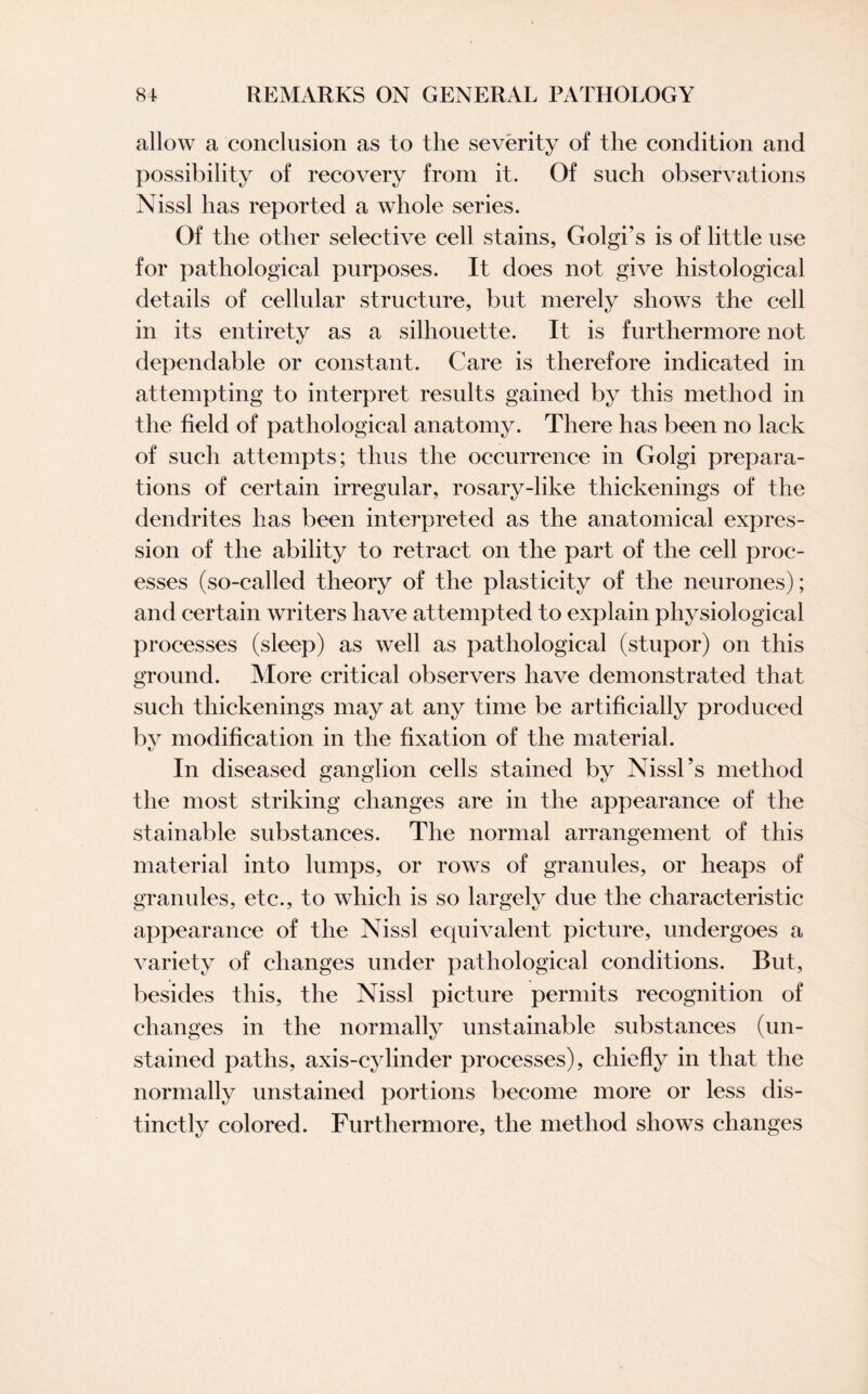 allow a conclusion as to the severity of the condition and possibility of recovery from it. Of such observations Nissl has reported a whole series. Of the other selective cell stains, Golgi’s is of little use for pathological purposes. It does not give histological details of cellular structure, but merely shows the cell in its entirety as a silhouette. It is furthermore not dependable or constant. Care is therefore indicated in attempting to interpret results gained by this method in the field of pathological anatomy. There has been no lack of such attempts; thus the occurrence in Golgi prepara¬ tions of certain irregular, rosary-like thickenings of the dendrites has been interpreted as the anatomical expres¬ sion of the ability to retract on the part of the cell proc¬ esses (so-called theory of the plasticity of the neurones); and certain writers have attempted to explain physiological processes (sleep) as well as pathological (stupor) on this ground. More critical observers have demonstrated that such thickenings may at any time be artificially produced by modification in the fixation of the material. In diseased ganglion cells stained by Nissl’s method the most striking changes are in the appearance of the stainable substances. The normal arrangement of this material into lumps, or rows of granules, or heaps of granules, etc., to which is so largely due the characteristic appearance of the Nissl equivalent picture, undergoes a variety of changes under pathological conditions. But, besides this, the Nissl picture permits recognition of changes in the normally unstainable substances (un¬ stained paths, axis-cylinder processes), chiefly in that the normally unstained portions become more or less dis¬ tinctly colored. Furthermore, the method shows changes