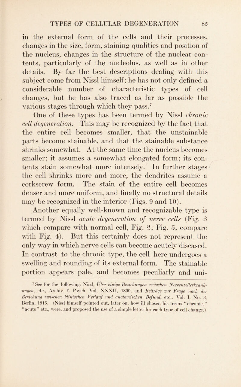 in the external form of the cells and their processes, changes in the size, form, staining qualities and position of the nucleus, changes in the structure of the nuclear con¬ tents, particularly of the nucleolus, as well as in other details. By far the best descriptions dealing with this subject come from Nissl himself; he has not only defined a considerable number of characteristic types of cell changes, but he has also traced as far as possible the various stages through which they pass.7 One of these types has been termed by Nissl chronic cell degeneration. This may be recognized by the fact that the entire cell becomes smaller, that the unstainable parts become stainable, and that the stainable substance shrinks somewhat. At the same time the nucleus becomes smaller; it assumes a somewhat elongated form; its con¬ tents stain somewhat more intensely. In further stages the cell shrinks more and more, the dendrites assume a corkscrew form. The stain of the entire cell becomes denser and more uniform, and finally no structural details may be recognized in the interior (Figs. 9 and 10). Another equally well-known and recognizable type is termed by Nissl acute degeneration of nerve cells (Fig. 3 which compare with normal cell, Fig. 2; Fig. 5, compare with Fig. 4). But this certainly does not represent the only way in which nerve cells can become acutely diseased. In contrast to the chronic type, the cell here undergoes a swelling and rounding of its external form. The stainable portion appears pale, and becomes peculiarly and uni- 7 See for the following: Nissl, Tiber einige Beziehungen zirischen Nervenzellerkrank- tingen, etc., Archiv. f. Psych. Vol. XXXII, 1899, and Beitrdge zur Frage nach der Beziehung zurischen klinischen Verlauf und anatomischen Befund, etc., Vol. I, No. 3, Berlin, 1915. (Nissl himself pointed out, later on, how ill chosen his terms “chronic,” “acute” etc., were, and proposed the use of a simple letter for each type of cell change.)
