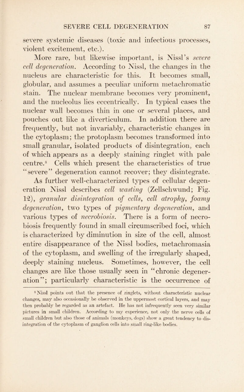 severe systemic diseases (toxic and infectious processes, violent excitement, etc.). More rare, but likewise important, is Nissl’s severe cell degeneration. According to Nissl, the changes in the nucleus are characteristic for this. It becomes small, globular, and assumes a peculiar uniform metachromatic stain. The nuclear membrane becomes very prominent, and the nucleolus lies eccentrically. In typical cases the nuclear wall becomes thin in one or several places, and pouches out like a diverticulum. In addition there are frequently, blit not invariably, characteristic changes in the cytoplasm; the protoplasm becomes transformed into small granular, isolated products of disintegration, each of which appears as a deeply staining ringlet with pale centre.8 Cells which present the characteristics of true “severe” degeneration cannot recover; they disintegrate. As further well-characterized types of cellular degen¬ eration Nissl describes cell wasting (Zellschwund; Fig. 12), granular disintegration of cells, cell atrophy, foamy degeneration, two types of pigmentary degeneration, and various types of necrobiosis. There is a form of necro¬ biosis frequently found in small circumscribed foci, which is characterized by diminution in size of the cell, almost entire disappearance of the Nissl bodies, metachromasia of the cytoplasm, and swelling of the irregularly shaped, deeply staining nucleus. Sometimes, however, the cell changes are like those usually seen in “ chronic degener¬ ation”; particularly characteristic is the occurrence of 8 Nissl points out that the presence of ringlets, without characteristic nuclear changes, may also occasionally be observed in the uppermost cortical layers, and may then probably be regarded as an artefact. He has not infrequently seen very similar pictures in small children. According to my experience, not only the nerve cells of small children but also those of animals (monkeys, dogs) show a great tendency to dis¬ integration of the cytoplasm of ganglion cells into small ring-like bodies.
