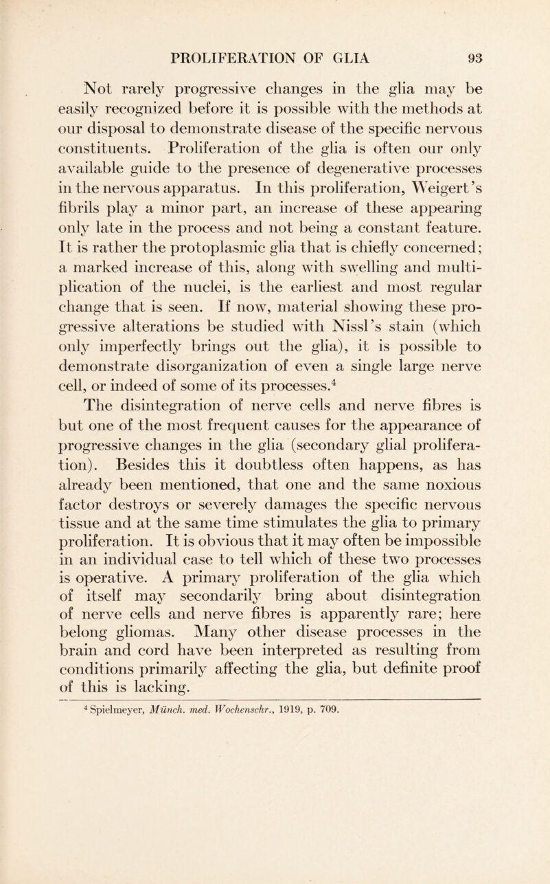 Not rarely progressive changes in the glia may be easily recognized before it is possible with the methods at our disposal to demonstrate disease of the specific nervous constituents. Proliferation of the glia is often our only available guide to the presence of degenerative processes in the nervous apparatus. In this proliferation, Weigert’s fibrils play a minor part, an increase of these appearing only late in the process and not being a constant feature. It is rather the protoplasmic glia that is chiefly concerned; a marked increase of this, along with swelling and multi¬ plication of the nuclei, is the earliest and most regular change that is seen. If now, material showing these pro¬ gressive alterations be studied with Nissl's stain (which only imperfectly brings out the glia), it is possible to demonstrate disorganization of even a single large nerve cell, or indeed of some of its processes.4 The disintegration of nerve cells and nerve fibres is but one of the most frequent causes for the appearance of progressive changes in the glia (secondary glial prolifera¬ tion). Besides this it doubtless often happens, as has already been mentioned, that one and the same noxious factor destroys or severely damages the specific nervous tissue and at the same time stimulates the glia to primary proliferation. It is obvious that it may often be impossible in an individual case to tell which of these two processes is operative. A primary proliferation of the glia which of itself may secondarily bring about disintegration of nerve cells and nerve fibres is apparently rare; here belong gliomas. Many other disease processes in the brain and cord have been interpreted as resulting from conditions primarily affecting the glia, but definite proof of this is lacking. 4 Spielmeyer, Munch, med. Wochenschr., 1919, p. 709.
