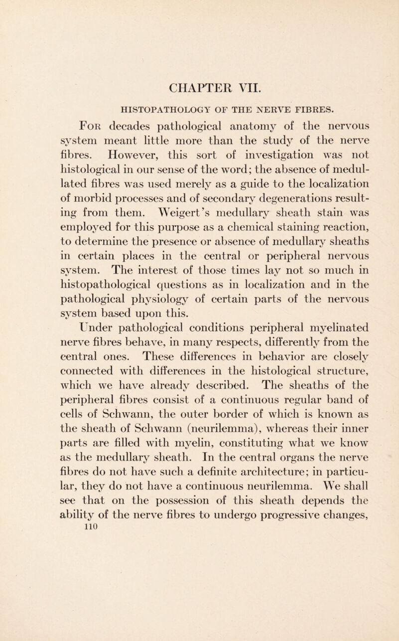 HISTOPATHOLOGY OF THE NERVE FIBRES. For decades pathological anatomy of the nervous system meant little more than the study of the nerve fibres. However, this sort of investigation was not histological in our sense of the word; the absence of medul- lated fibres was used merely as a guide to the localization of morbid processes and of secondary degenerations result¬ ing from them. Weigert’s medullary sheath stain was employed for this purpose as a chemical staining reaction, to determine the presence or absence of medullary sheaths in certain places in the central or peripheral nervous system. The interest of those times lay not so much in histopathological questions as in localization and in the pathological physiology of certain parts of the nervous system based upon this. Under pathological conditions peripheral myelinated nerve fibres behave, in many respects, differently from the central ones. These differences in behavior are closely connected with differences in the histological structure, which we have already described. The sheaths of the peripheral fibres consist of a continuous regular band of cells of Schwann, the outer border of which is known as the sheath of Schwann (neurilemma), whereas their inner parts are filled with myelin, constituting what we know as the medullary sheath. In the central organs the nerve fibres do not have such a definite architecture; in particu¬ lar, they do not have a continuous neurilemma. We shall see that on the possession of this sheath depends the ability of the nerve fibres to undergo progressive changes, no