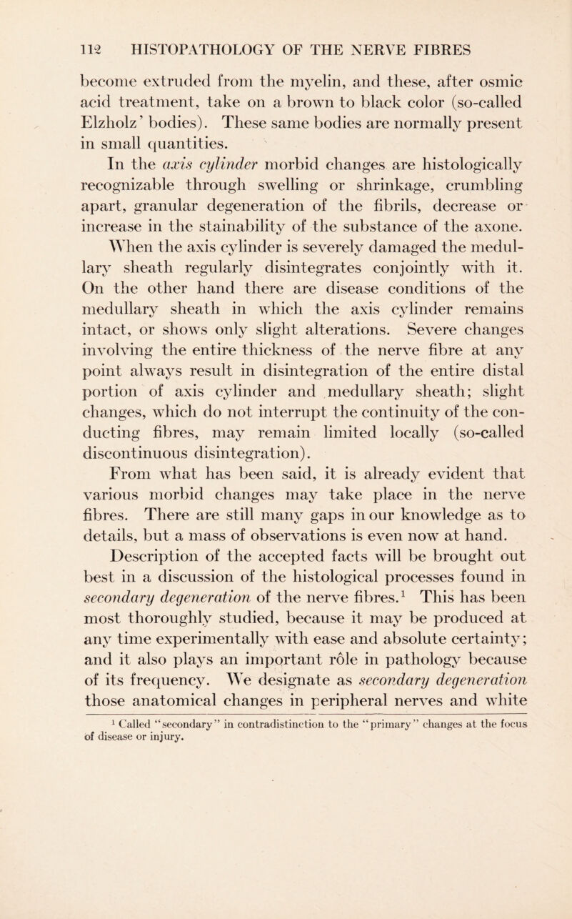 become extruded from the myelin, and these, after osmic acid treatment, take on a brown to black color (so-called Elzholz ’ bodies). These same bodies are normally present in small quantities. In the axis cylinder morbid changes are histologically recognizable through swelling or shrinkage, crumbling apart, granular degeneration of the fibrils, decrease or increase in the stainability of the substance of the axone. When the axis cylinder is severely damaged the medul¬ lary sheath regularly disintegrates conjointly with it. On the other hand there are disease conditions of the medullary sheath in which the axis cylinder remains intact, or shows only slight alterations. Severe changes involving the entire thickness of the nerve fibre at any point always result in disintegration of the entire distal portion of axis cylinder and medullary sheath; slight changes, which do not interrupt the continuity of the con¬ ducting fibres, may remain limited locally (so-called discontinuous disintegration). From what has been said, it is already evident that various morbid changes may take place in the nerve fibres. There are still many gaps in our knowledge as to details, but a mass of observations is even now at hand. Description of the accepted facts will be brought out best in a discussion of the histological processes found in secondary degeneration of the nerve fibres.1 This has been most thoroughly studied, because it may be produced at any time experimentally with ease and absolute certainty; and it also plays an important role in pathology because of its frequency. We designate as secondary degeneration those anatomical changes in peripheral nerves and white 1 Called “secondary” in contradistinction to the “primary” changes at the focus of disease or injury.