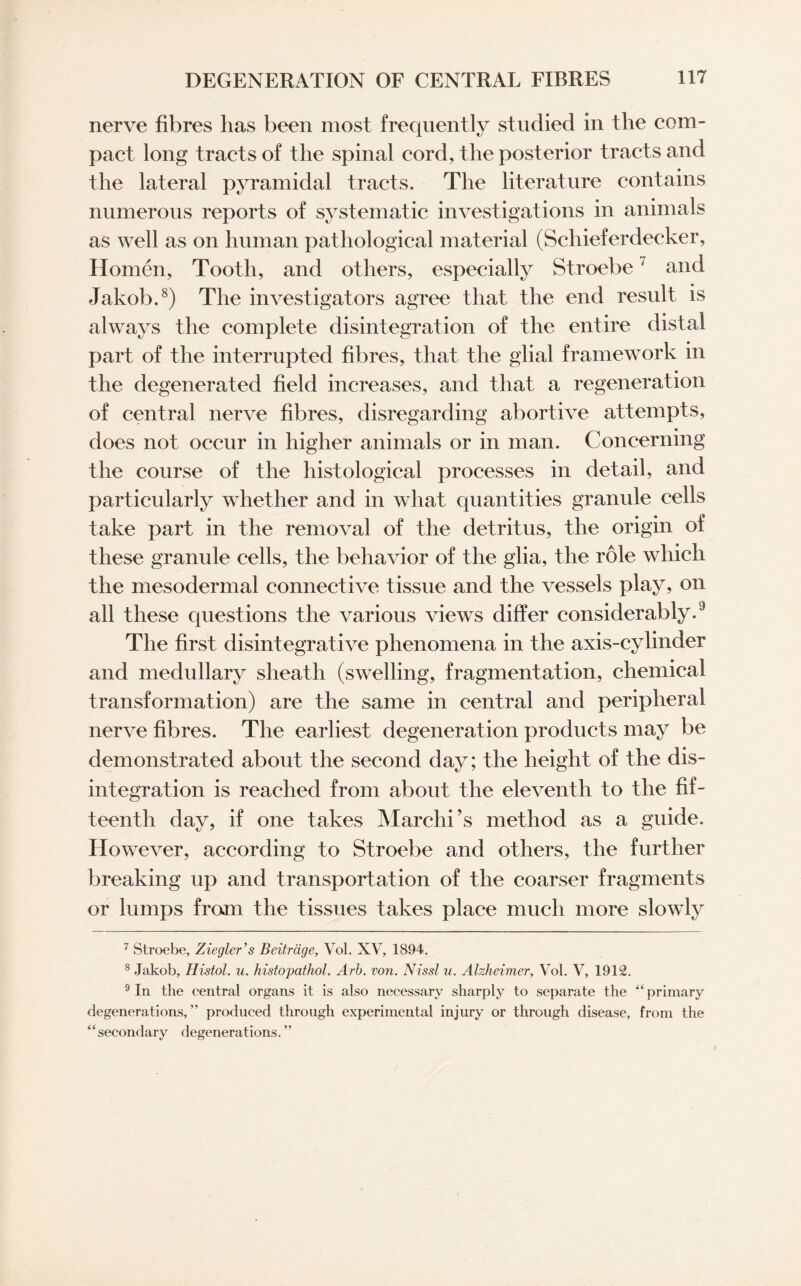 nerve fibres lias been most frequently studied in the com¬ pact long tracts of the spinal cord, the posterior tracts and the lateral pyramidal tracts. The literature contains numerous reports of systematic investigations in animals as well as on human pathological material (Schieferdecker, Homen, Tooth, and others, especially Stroebe7 and Jakob.8) The investigators agree that the end result is always the complete disintegration of the entire distal part of the interrupted fibres, that the glial framework in the degenerated field increases, and that a regeneration of central nerve fibres, disregarding abortive attempts, does not occur in higher animals or in man. Concerning the course of the histological processes in detail, and particularly whether and in what quantities granule cells take part in the removal of the detritus, the origin of these granule cells, the behavior of the glia, the role which the mesodermal connective tissue and the vessels play, on all these questions the various views differ considerably.9 The first disintegrative phenomena in the axis-cylinder and medullary sheath (swelling, fragmentation, chemical transformation) are the same in central and peripheral nerve fibres. The earliest degeneration products may be demonstrated about the second day; the height of the dis¬ integration is reached from about the eleventh to the fif¬ teenth day, if one takes Marchi’s method as a guide. However, according to Stroebe and others, the further breaking up and transportation of the coarser fragments or lumps from the tissues takes place much more slowly 7 Stroebe, Ziegler’s Beitrdge, Vol. XV, 1894. 8 Jakob, Histol. u. histopathol. Arb. von. Nissl u. Alzheimer, Vol. V, 1912. 9 In the central organs it is also necessary sharply to separate the “primary degenerations,” produced through experimental injury or through disease, from the 4 4 secondary degenerat ions. ’ ’