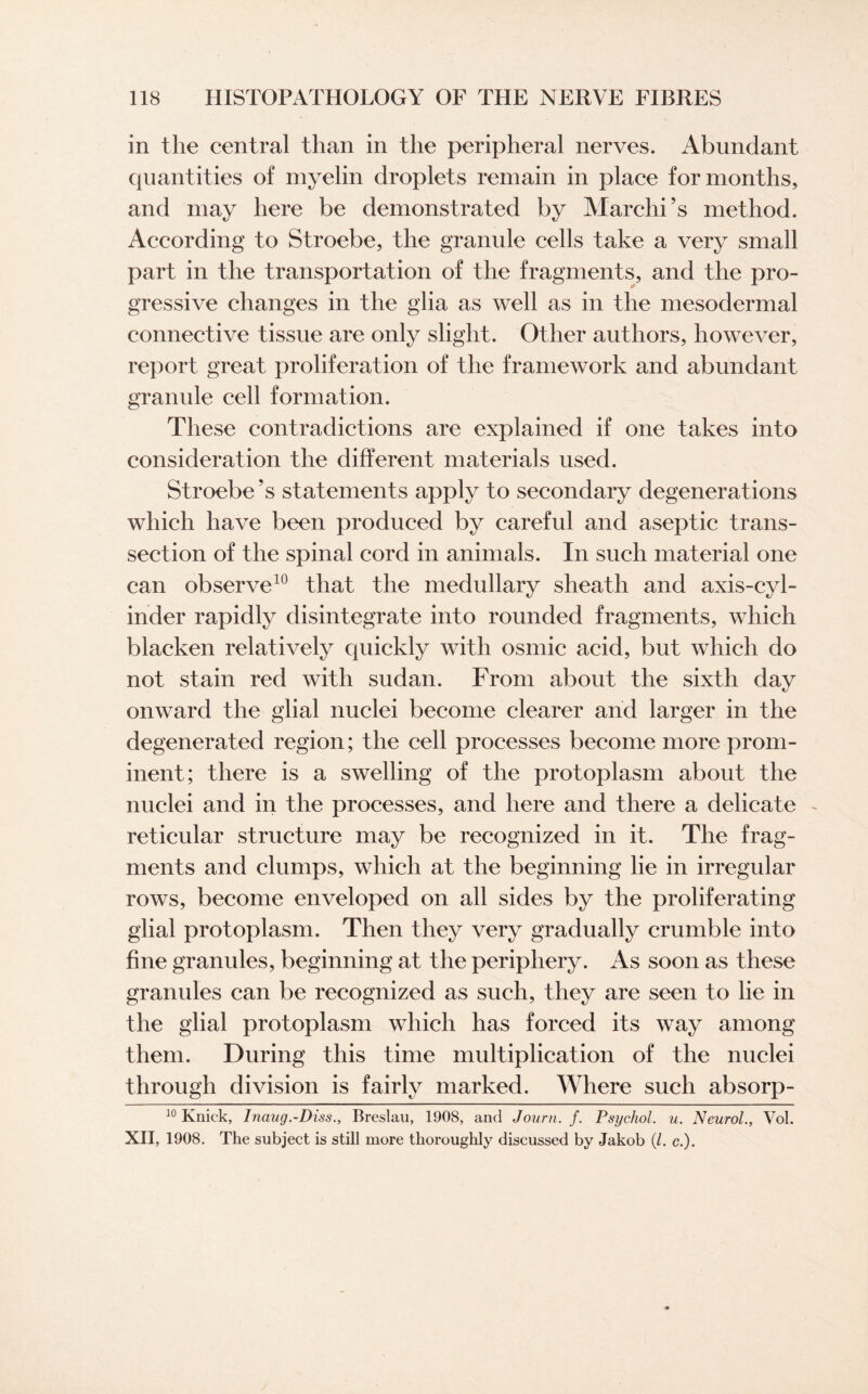 in the central than in the peripheral nerves. Abundant quantities of myelin droplets remain in place for months, and may here be demonstrated by Marchi’s method. According to Stroebe, the granule cells take a very small part in the transportation of the fragments, and the pro¬ gressive changes in the glia as well as in the mesodermal connective tissue are only slight. Other authors, however, report great proliferation of the framework and abundant granule cell formation. These contradictions are explained if one takes into consideration the different materials used. Stroebe’s statements apply to secondary degenerations which have been produced by careful and aseptic trans¬ section of the spinal cord in animals. In such material one can observe10 that the medullary sheath and axis-cyl¬ inder rapidly disintegrate into rounded fragments, which blacken relatively quickly with osmic acid, but which do not stain red with sudan. From about the sixth day onward the glial nuclei become clearer and larger in the degenerated region; the cell processes become more prom¬ inent; there is a swelling of the protoplasm about the nuclei and in the processes, and here and there a delicate ~ reticular structure may be recognized in it. The frag¬ ments and clumps, which at the beginning lie in irregular rows, become enveloped on all sides by the proliferating glial protoplasm. Then they very gradually crumble into fine granules, beginning at the periphery. As soon as these granules can be recognized as such, they are seen to lie in the glial protoplasm which has forced its way among them. During this time multiplication of the nuclei through division is fairly marked. Where such absorp- 10 Knick, Inaug.-Diss., Breslau, 1908, and Journ. f. Psychol, u. Neurol., Vol. XII, 1908. The subject is still more thoroughly discussed by Jakob (/. c.).