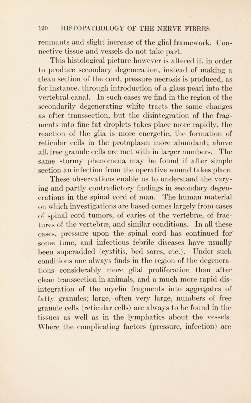 remnants and slight increase of the glial framework. Con¬ nective tissue and vessels do not take part. This histological picture however is altered if, in order to produce secondary degeneration, instead of making a clean section of the cord, pressure necrosis is produced, as for instance, through introduction of a glass pearl into the vertebral canal. In such cases we find in the region of the secondarily degenerating white tracts the same changes as after transsection, but the disintegration of the frag¬ ments into fine fat droplets takes place more rapidly, the reaction of the glia is more energetic, the formation of reticular cells in the protoplasm more abundant; above all, free granule cells are met with in larger numbers. The same stormy phenomena may be found if after simple section an infection from the operative wound takes place. These observations enable us to understand the vary¬ ing and partly contradictory findings in secondary degen¬ erations in the spinal cord of man. The human material on which investigations are based comes largely from cases of spinal cord tumors, of caries of the vertebrae, of frac¬ tures of the vertebrae, and similar conditions. In all these cases, pressure upon the spinal cord has continued for some time, and infectious febrile diseases have usually been superadded (cystitis, bed sores, etc.). Under such conditions one always finds in the region of the degenera¬ tions considerably more glial proliferation than after clean transsection in animals, and a much more rapid dis¬ integration of the myelin fragments into aggregates of fatty granules; large, often very large, numbers of free granule cells (reticular cells) are always to be found in the tissues as well as in the lymphatics about the vessels. Where the complicating factors (pressure, infection) are