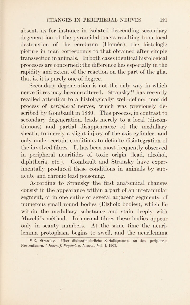 absent, as for instance in isolated descending secondary degeneration of the pyramidal tracts resulting from focal destruction of the cerebrum (Homen), the histologic picture in man corresponds to that obtained after simple transsect ion in animals. In both cases identical histological processes are concerned; the difference lies especially in the rapidity and extent of the reaction on the part of the glia, that is, it is purely one of degree. Secondary degeneration is not the only way in which nerve fibres may become altered. Stransky11 has recently recalled attention to a histologically well-defined morbid process of peripheral nerves, which was previously de¬ scribed by Gombault in 1880. This process, in contrast to secondary degeneration, leads merely to a local (discon¬ tinuous) and partial disappearance of the medullary sheath, to merely a slight injury of the axis cylinder, and only under certain conditions to definite disintegration of the involved fibres. It has been most frequently observed in peripheral neuritides of toxic origin (lead, alcohol, diphtheria, etc.). Gombault and Stransky have exper¬ imentally produced these conditions in animals by sub¬ acute and chronic lead poisoning. According to Stransky the first anatomical changes consist in the appearance within a part of an interannular segment, or in one entire or several adjacent segments, of numerous small round bodies (Elzholz bodies), which lie within the medullary substance and stain deeply with Marchi’s method. In normal fibres these bodies appear only in scanty numbers. At the same time the neuri¬ lemma protoplasm begins to swell, and the neurilemma 11E. Stransky, “Uber diskontinuierliche Zerfallsprozesse an den peripheren Nervenfasem, ” Journ.f. Psychol, u. NeurolVol. I, 1903.
