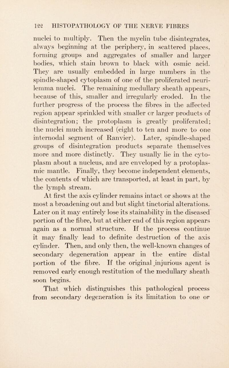 nuclei to multiply. Then the myelin tube disintegrates, always beginning at the periphery, in scattered places, forming groups and aggregates of smaller and larger bodies, which stain brown to black with osmic acid. They are usually embedded in large numbers in the spindle-shaped cytoplasm of one of the proliferated neuri¬ lemma nuclei. The remaining medullary sheath appears, because of this, smaller and irregularly eroded. In the further progress of the process the fibres in the affected region appear sprinkled with smaller or larger products of disintegration; the protoplasm is greatly proliferated; the nuclei much increased (eight to ten and more to one internodal segment of Ranvier). Later, spindle-shaped groups of disintegration products separate themselves more and more distinctly. They usually lie in the cyto¬ plasm about a nucleus, and are enveloped by a protoplas¬ mic mantle. Finally, they become independent elements, the contents of which are transported, at least in part, by the lymph stream. At first the axis cylinder remains intact or shows at the most a broadening out and but slight tinctorial alterations. Later on it may entirely lose its stainability in the diseased portion of the fibre, but at either end of this region appears again as a normal structure. If the process continue it may finally lead to definite destruction of the axis cylinder. Then, and only then, the well-known changes of secondary degeneration appear in the entire distal portion of the fibre. If the original ^injurious agent is removed early enough restitution of the medullary sheath soon begins. That which distinguishes this pathological process from secondary degeneration is its limitation to one or