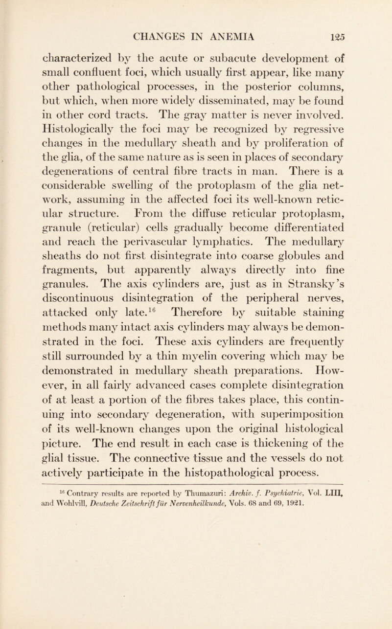 characterized by the acute or subacute development of small confluent foci, which usually first appear, like many other pathological processes, in the posterior columns, but which, when more widely disseminated, may be found in other cord tracts. The gray matter is never involved. Histologically the foci may be recognized by regressive changes in the medullary sheath and by proliferation of the glia, of the same nature as is seen in places of secondary degenerations of central fibre tracts in man. There is a considerable swelling of the protoplasm of the glia net¬ work, assuming in the affected foci its well-known retic¬ ular structure. From the diffuse reticular protoplasm, granule (reticular) cells gradually become differentiated and reach the perivascular lymphatics. The medullary sheaths do not first disintegrate into coarse globules and fragments, but apparently always directly into fine granules. The axis cylinders are, just as in Stransky’s discontinuous disintegration of the peripheral nerves, attacked only late.16 Therefore by suitable staining methods many intact axis cylinders may always be demon¬ strated in the foci. These axis cylinders are frequently still surrounded by a thin myelin covering which may be demonstrated in medullary sheath preparations. How¬ ever, in all fairly advanced cases complete disintegration of at least a portion of the fibres takes place, this contin¬ uing into secondary degeneration, with superimposition of its well-known changes upon the original histological picture. The end result in each case is thickening of the glial tissue. The connective tissue and the vessels do not actively participate in the histopathological process. 16 Contrary results are reported by Thumazuri: Archiv. f. Psychiatrie, Vol. LIII, and Wohlvill, Deutsche Zeitschrift fur Nervenheilkunde, Vols. 68 and 69, 1921.