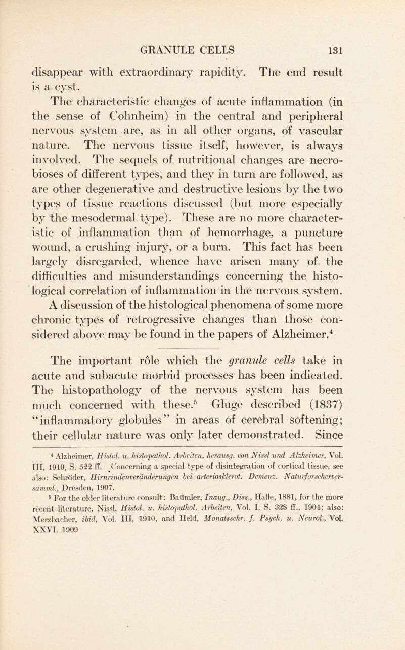 disappear with extraordinary rapidity. The end result is a cyst. The characteristic changes of acute inflammation (in the sense of Cohnheim) in the central and peripheral nervous system are, as in all other organs, of vascular nature. The nervous tissue itself, however, is always involved. The sequels of nutritional changes are necro¬ bioses of different types, and they in turn are followed, as are other degenerative and destructive lesions by the two types of tissue reactions discussed (but more especially by the mesodermal type). These are no more character¬ istic of inflammation than of hemorrhage, a puncture wound, a crushing injury, or a burn. This fact has been largely disregarded, whence have arisen many of the difficulties and misunderstandings concerning the histo¬ logical correlation of inflammation in the nervous system. A discussion of the histological phenomena of some more chronic types of retrogressive changes than those con¬ sidered above may be found in the papers of Alzheimer.4 The important role which the granule cells take in acute and subacute morbid processes has been indicated. The histopathology of the nervous system has been much concerned with these.5 Gluge described (1837) “inflammatory globules” in areas of cerebral softening; their cellular nature was only later demonstrated. Since 4 Alzheimer, Histol. u. histopathol. Arbeiten, herausg. von Nissl nnd Alzheimer, Vol. Ill, 1910, S. 522 ff. Concerning a special type of disintegration of cortical tissue, see also: Schroder, Hirnrindenveranderungen bei arteriosklerot. Demenz. Naturforscherver- samml., Dresden, 1907. 5 For the older literature consult: Baiimler, Inaug., Dias., Halle, 1881, for the more recent literature, Nissl, Histol. u. histopathol. Arbeiten, Vol. I. S. 328 ff., 1904; also: Merzbacher, ibid, Vol. Ill, 1910, and Held, Monatsschr. f. Psych, u. Neurol, Vol. XXVI, 1909