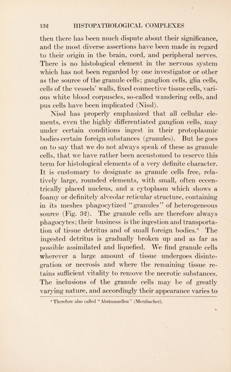 then there has been much dispute about their significance, and the most diverse assertions have been made in regard to their origin in the brain, cord, and peripheral nerves. There is no histological element in the nervous system which has not been regarded by one investigator or other as the source of the granule cells; ganglion cells, glia cells, cells of the vessels’ walls, fixed connective tissue cells, vari¬ ous white blood corpuscles, so-called wandering cells, and pus cells have been implicated (Nissl). Nissl has properly emphasized that all cellular ele¬ ments, even the highly differentiated ganglion cells, may under certain conditions ingest in their protoplasmic bodies certain foreign substances (granules). But he goes on to say that we do not always speak of these as granule cells, that we have rather been accustomed to reserve this term for histological elements of a very definite character. It is customary to designate as granule cells free, rela¬ tively large, rounded elements, with small, often eccen¬ trically placed nucleus, and a cytoplasm which shows a foamy or definitely alveolar reticular structure, containing in its meshes phagocytized 44granules” of heterogeneous source (Fig. 32). The granule cells are therefore always phagocytes; their business is the ingestion and transporta¬ tion of tissue detritus and of small foreign bodies.6 The ingested detritus is gradually broken up and as far as possible assimilated and liquefied. We find granule cells wherever a large amount of tissue undergoes disinte¬ gration or necrosis and where the remaining tissue re¬ tains sufficient vitality to remove the necrotic substances. The inclusions of the granule cells may be of greatly varying nature, and accordingly their appearance varies to 6 Therefore also called “ Abraumzellen ” (Merzbacher).