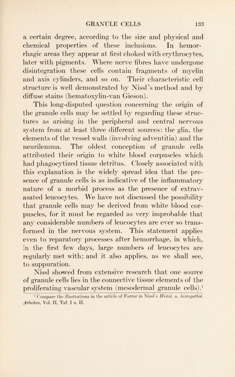 a certain degree, according to the size and physical and chemical properties of these inclusions. In hemor¬ rhagic areas they appear at first choked with erythrocytes, later with pigments. Where nerve fibres have undergone disintegration these cells contain fragments of myelin and axis cylinders, and so on. Their characteristic cell structure is well demonstrated by Nissl’s method and by diffuse stains (hematoxylin-van Gieson). This long-disputed question concerning the origin of the granule cells may be settled by regarding these struc¬ tures as arising in the peripheral and central nervous system from at least three different sources: the glia, the elements of the vessel walls (involving adventitia) and the neurilemma. The oldest conception of granule cells attributed their origin to white blood corpuscles which had phagocytized tissue detritus. Closely associated with this explanation is the widely spread idea that the pre¬ sence of granule cells is as indicative of the inflammatory nature of a morbid process as the presence of extrav- asated leucocytes. We have not discussed the possibility that granule cells may be derived from white blood cor¬ puscles, for it must be regarded as very improbable that any considerable numbers of leucocytes are ever so trans¬ formed in the nervous system. This statement applies even to reparatory processes after hemorrhage, in which, in the first few days, large numbers of leucocytes are regularly met with; and it also applies, as we shall see, to suppuration. Nissl showed from extensive research that one source of granule cells lies in the connective tissue elements of the proliferating vascular system (mesodermal granule cells) .7 7 Compare the illustrations in the article of Farrar in Nissl’s Histol. u. histopathol. Arbeiten, Vol. II, Taf. I u. II.