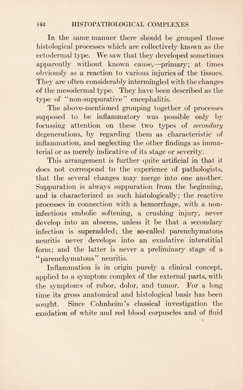 In the same manner there should be grouped those histological processes which are collectively known as the ectodermal type. We saw that they developed sometimes apparently without known cause,—primary; at times obviously as a reaction to various injuries of the tissues. They are often considerably intermingled with the changes of the mesodermal type. They have been described as the type of kinon-suppurative,? encephalitis. The above-mentioned grouping together of processes supposed to be inflammatory was possible only by focussing attention on these two types of secondary degenerations, by regarding them as characteristic of inflammation, and neglecting the other findings as imma¬ terial or as merely indicative of its stage or severity. This arrangement is further quite artificial in that it does not correspond to the experience of pathologists, that the several changes may merge into one another. Suppuration is always suppuration from the beginning, and is characterized as such histologically; the reactive processes in connection with a hemorrhage, with a non- inf ectious embolic softening, a crushing injury, never develop into an abscess, unless it be that a secondary infection is superadded; the so-called parenchymatous neuritis never develops into an exudative interstitial form; and the latter is never a preliminary stage of a 44 parenchymatous ’’ neuritis. Inflammation is in origin purely a clinical concept, applied to a symptom complex of the external parts, with the symptoms of rubor, dolor, and tumor. For a long time its gross anatomical and histological basis has been sought. Since Cohnheim’s classical investigation the exudation of white and red blood corpuscles and of fluid i