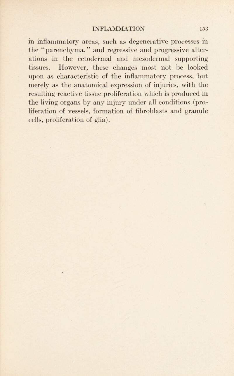 in inflammatory areas, such as degenerative processes in the “ parenchyma, ” and regressive and progressive alter¬ ations in the ectodermal and mesodermal supporting tissues. However, these changes most not be looked upon as characteristic of the inflammatory process, but merely as the anatomical expression of injuries, with the resulting reactive tissue proliferation which is produced in the living organs by any injury under all conditions (pro¬ liferation of vessels, formation of fibroblasts and granule cells, proliferation of glia).