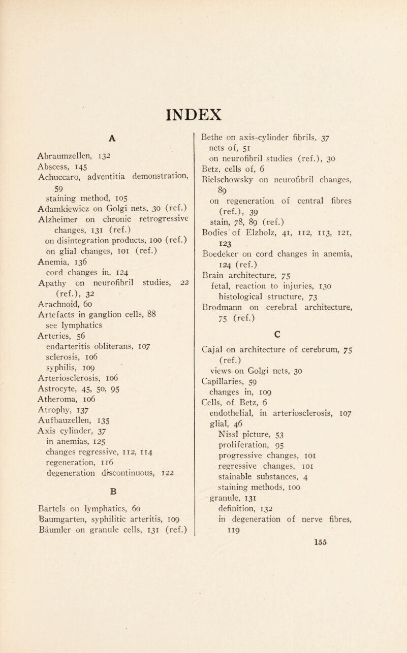 INDEX A Abraumzellen, 132 Abscess, 145 Achuccaro, adventitia demonstration, 59 staining method, 105 Adamkiewicz on Golgi nets, 30 (ref.) Alzheimer on chronic retrogressive changes, 131 (ref.) on disintegration products, 100 (ref.) on glial changes, 101 (ref.) Anemia, 136 cord changes in, 124 Apathy on neurofibril studies, 22 (ref.), 32 Arachnoid, 60 Artefacts in ganglion cells, 88 see lymphatics Arteries, 56 endarteritis obliterans, 107 sclerosis, 106 syphilis, 109 Arteriosclerosis, 106 Astrocyte, 45, 50, 95 Atheroma, 106 Atrophy, 137 Aufbauzellen, 135 Axis cylinder, 37 in anemias, 125 changes regressive, 112, 114 regeneration, 116 degeneration discontinuous, 122 B Bartels on lymphatics, 60 Baumgarten, syphilitic arteritis, 109 Baumler on granule cells, 131 (ref.) Bethe on axis-cylinder fibrils, 37 nets of, 51 on neurofibril studies (ref.), 30 Betz, cells of, 6 Bielschowsky on neurofibril changes, 89 on regeneration of central fibres (ref.), 39 stain, 78, 89 (ref.) Bodies 'of Elzholz, 41, 112, 113, 121, 123 Boedeker on cord changes in anemia, 124 (ref.) Brain architecture, 75 fetal, reaction to injuries, 130 histological structure, 73 Brodmann on cerebral architecture, 75 (ref.) C Cajal on architecture of cerebrum, 75 (ref.) views on Golgi nets, 30 Capillaries, 59 changes in, 109 Cells, of Betz, 6 endothelial, in arteriosclerosis, 107 glial, 46 Nissl picture, 53 proliferation, 95 progressive changes, 101 regressive changes, 101 stainable substances, 4 staining methods, 100 granule, 131 definition, 132 in degeneration of nerve fibres, 119