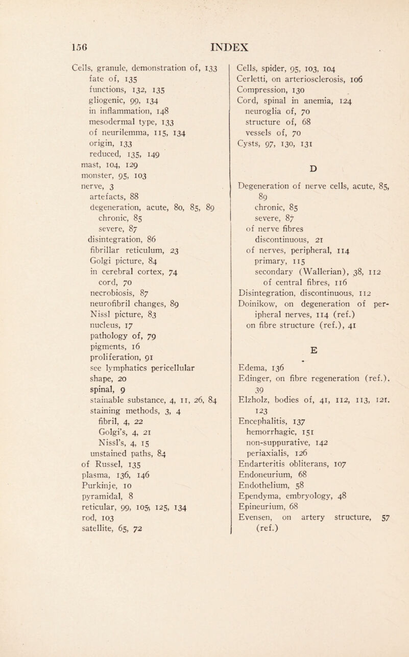 Cells, granule, demonstration of, 133 fate of, 135 functions, 132, 135 gliogenic, 99, 134 in inflammation, 148 mesodermal type, 133 of neurilemma, 115, 134 origin, 133 reduced, 135, 149 mast, 104, 129 monster, 95, 103 nerve, 3 artefacts, 88 degeneration, acute, 80, 85, 89 chronic, 85 severe, 87 disintegration, 86 fibrillar reticulum, 23 Golgi picture, 84 in cerebral cortex, 74 cord, 70 necrobiosis, 87 neurofibril changes, 89 Nissl picture, 83 nucleus, 17 pathology of, 79 pigments, 16 proliferation, 91 see lymphatics pericellular shape, 20 spinal, 9 stainable substance, 4, 11, 26, 84 staining methods, 3, 4 fibril, 4, 22 Golgi’s, 4, 21 Nissl’s, 4, 15 unstained paths, 84 of Russel, 135 plasma, 136, 146 Pur kin je, 10 pyramidal, 8 reticular, 99, 105-, 125, 134 rod, 103 satellite, 65, 72 Cells, spider, 95, 103, 104 Cerletti, on arteriosclerosis, 106 Compression, 130 Cord, spinal in anemia, 124 neuroglia of, 70 structure of, 68 vessels of, 70 Cysts, 97, 130, 131 D Degeneration of nerve cells, acute, 85, 89 chronic, 85 severe, 87 of nerve fibres discontinuous, 21 of nerves, peripheral, 114 primary, 115 secondary (Wallerian), 38, 112 of central fibres, 116 Disintegration, discontinuous, 112 Doinikow, on degeneration of per¬ ipheral nerves, 114 (ref.) on fibre structure (ref.), 41 E Edema, 136 Edinger, on fibre regeneration (ref.), 39 Elzholz, bodies of, 41, 112, 113, 121, 123 Encephalitis, 137 hemorrhagic, 151 non-suppurative, 142 periaxialis, 126 Endarteritis obliterans, 107 Endoneurium, 68 Endothelium, 58 Ependyma, embryology, 48 Epineurium, 68 Evensen, on artery structure, 57 (ref.)