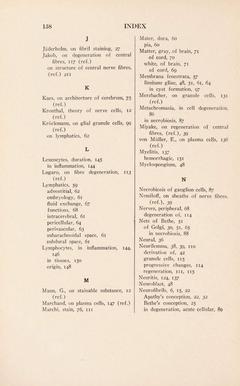 J Jaderholm, on fibril staining, 27 Jakob, on degeneration of central fibres, 117 (ref.) on structure of central nerve fibres, (ref.) 211 K Kaes, on architecture of cerebrum, 75 (ref.) Kronthal, theory of nerve cells, 12 (ref.) Kriickmann, on glial granule cells, 99 (ref.) on lymphatics, 62 L Leucocytes, duration, 145 in inflammation, 144 Lugaro, on fibre degeneration, 113 (ref.) Lymphatics, 59 adventitial, 62 embryology, 61 fluid exchange, 67 functions, 68 intracerebral, 61 pericellular, 64 perivascular, 63 subarachnoidal space, 61 subdural space, 61 Lymphocytes, in inflammation, 144, 146 in tissues, 150 origin, 148 M Mann, G., on stainable substance, 12 (ref.) Marchand, on plasma cells, 147 (ref.) Marchi, stain, 76, in Mater, dura, 60 pia, 60 Matter, gray, of brain, 71 of cord, 70 white, of brain, 71 of cord, 69 Membrana fenestrata, 57 limitans gliae, 48, 51, 61, 64 in cyst formation, 97 Merzbacher, on granule cells, 131 (ref.) Metachromasia, in cell degeneration, 86 in necrobiosis, 87 Miyake, on regeneration of central fibres, (ref.), 39 von Miiller, E., on plasma cells, 136 (ref.) Myelitis, 137 hemorrhagic, 151 Myelospongium, 48 N Necrobiosis of ganglion cells, 87 Nemiloff, on sheaths of nerve fibres, (ref.), 39 Nerves, peripheral, 68 degeneration of, 114 Nets of Bethe, 51 of Golgi, 30, 51, 65 in necrobiosis, 88 Neural, 36 Neurilemma, 38, 39, no derivation of, 42 granule cells, 115 progressive changes, 114 regeneration, in, 115 Neuritis, 124, 137 Neuroblast, 48 Neurofibrils, 6, 15, 22 Apathy’s conception, 22, 32 Bethe’s conception, 25 in degeneration, acute cellular, 89