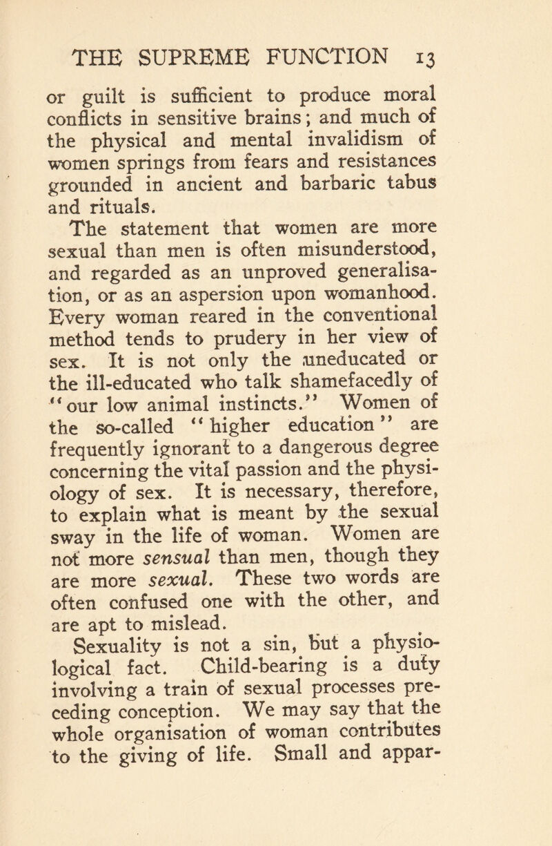 or guilt is sufficient to produce moral conflicts in sensitive brains; and much of the physical and mental invalidism of women springs from fears and resistances grounded in ancient and barbaric tabus and rituals. The statement that women are more sexual than men is often misunderstood, and regarded as an unproved generalisa¬ tion, or as an aspersion upon womanhood. Every woman reared in the conventional method tends to prudery in her view of sex. It is not only the uneducated or the ill-educated who talk shamefacedly of *‘our low animal instincts/1 Women of the so-called * ‘ higher education9 9 are frequently ignorant to a dangerous degree concerning the vital passion and the physi¬ ology of sex. It is necessary, therefore, to explain what is meant by the sexual sway in the life of woman. Women are not more sensual than men, though they are more sexual. These two words are often confused one with the other, and are apt to mislead. Sexuality is not a sin, but a physio¬ logical fact. Child-bearing is a duty involving a train of sexual processes pre¬ ceding conception. We may say that the whole organisation of woman contributes to the giving of life. Small and appar-