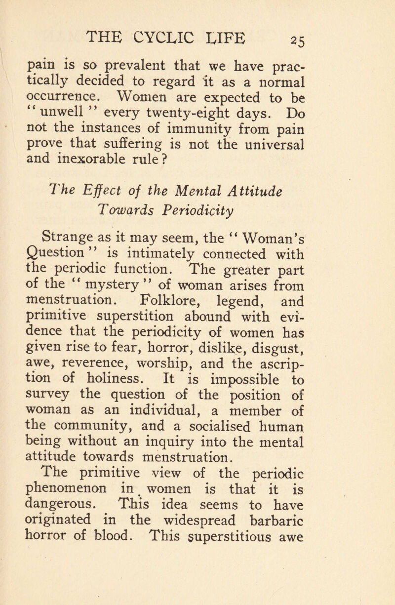 pain is so prevalent that we have prac¬ tically decided to regard it as a normal occurrence. Women are expected to be ‘‘unwell ” every twenty-eight days. Do not the instances of immunity from pain prove that suffering is not the universal and inexorable rule? The Effect of the Mental Attitude Towards Periodicity Strange as it may seem, the “ Woman's Question ’ ’ is intimately connected with the periodic function. The greater part of the ‘ ‘ mystery ’' of woman arises from menstruation. Folklore, legend, and primitive superstition abound with evi¬ dence that the periodicity of women has given rise to fear, horror, dislike, disgust, awe, reverence, worship, and the ascrip¬ tion of holiness. It is impossible to survey the question of the position of woman as an individual, a member of the community, and a socialised human being without an inquiry into the mental attitude towards menstruation. The primitive view of the periodic phenomenon in women is that it is dangerous. This idea seems to have originated in the widespread barbaric horror of blood. This superstitious awe