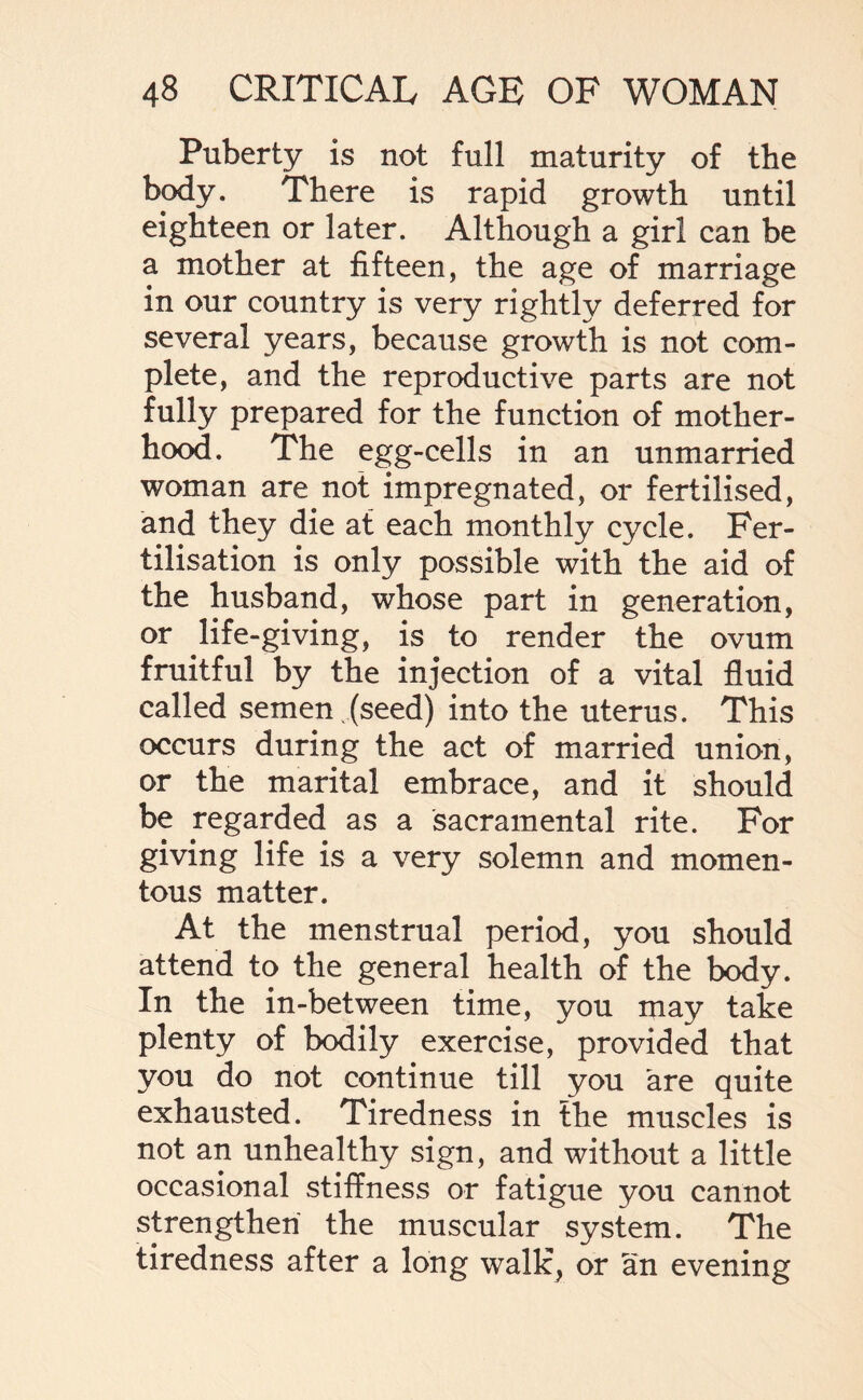 Puberty is not full maturity of the body. There is rapid growth until eighteen or later. Although a girl can be a mother at fifteen, the age of marriage in our country is very rightly deferred for several years, because growth is not com¬ plete, and the reproductive parts are not fully prepared for the function of mother¬ hood. The egg-cells in an unmarried woman are not impregnated, or fertilised, and they die at each monthly cycle. Fer¬ tilisation is only possible with the aid of the husband, whose part in generation, or life-giving, is to render the ovum fruitful by the injection of a vital fluid called semen (seed) into the uterus. This occurs during the act of married union, or the marital embrace, and it should be regarded as a sacramental rite. For giving life is a very solemn and momen¬ tous matter. At the menstrual period, you should attend to the general health of the body. In the in-between time, you may take plenty of bodily exercise, provided that you do not continue till you are quite exhausted. Tiredness in the muscles is not an unhealthy sign, and without a little occasional stiffness or fatigue you cannot strengthen the muscular system. The tiredness after a long walk, or an evening
