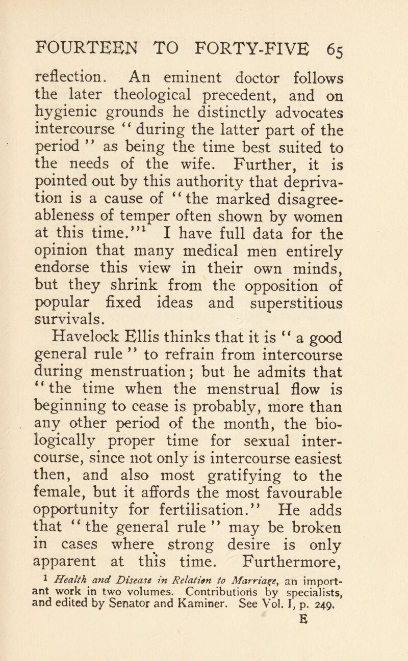 reflection. An eminent doctor follows the later theological precedent, and on hygienic grounds he distinctly advocates intercourse * ‘ during the latter part of the period ” as being the time best suited to the needs of the wife. Further, it is pointed out by this authority that depriva¬ tion is a cause of 4 ‘ the marked disagree¬ ableness of temper often shown by women at this time.”1 I have full data for the opinion that many medical men entirely endorse this view in their own minds, but they shrink from the opposition of popular fixed ideas and superstitious survivals. Havelock Ellis thinks that it is ‘ * a good general rule ’ * to refrain from intercourse during menstruation; but he admits that “the time when the menstrual flow is beginning to cease is probably, more than any other period of the month, the bio¬ logically proper time for sexual inter¬ course, since not only is intercourse easiest then, and also most gratifying to the female, but it affords the most favourable opportunity for fertilisation.** He adds that 4 4 the general rule ’ ’ may be broken in cases where strong desire is only apparent at this time. Furthermore, 1 Health and Disease in Relation to Marriage, an import¬ ant work in two volumes. Contributions by specialists, and edited by Senator and Kaminer. See Vol. I, p. 249. E