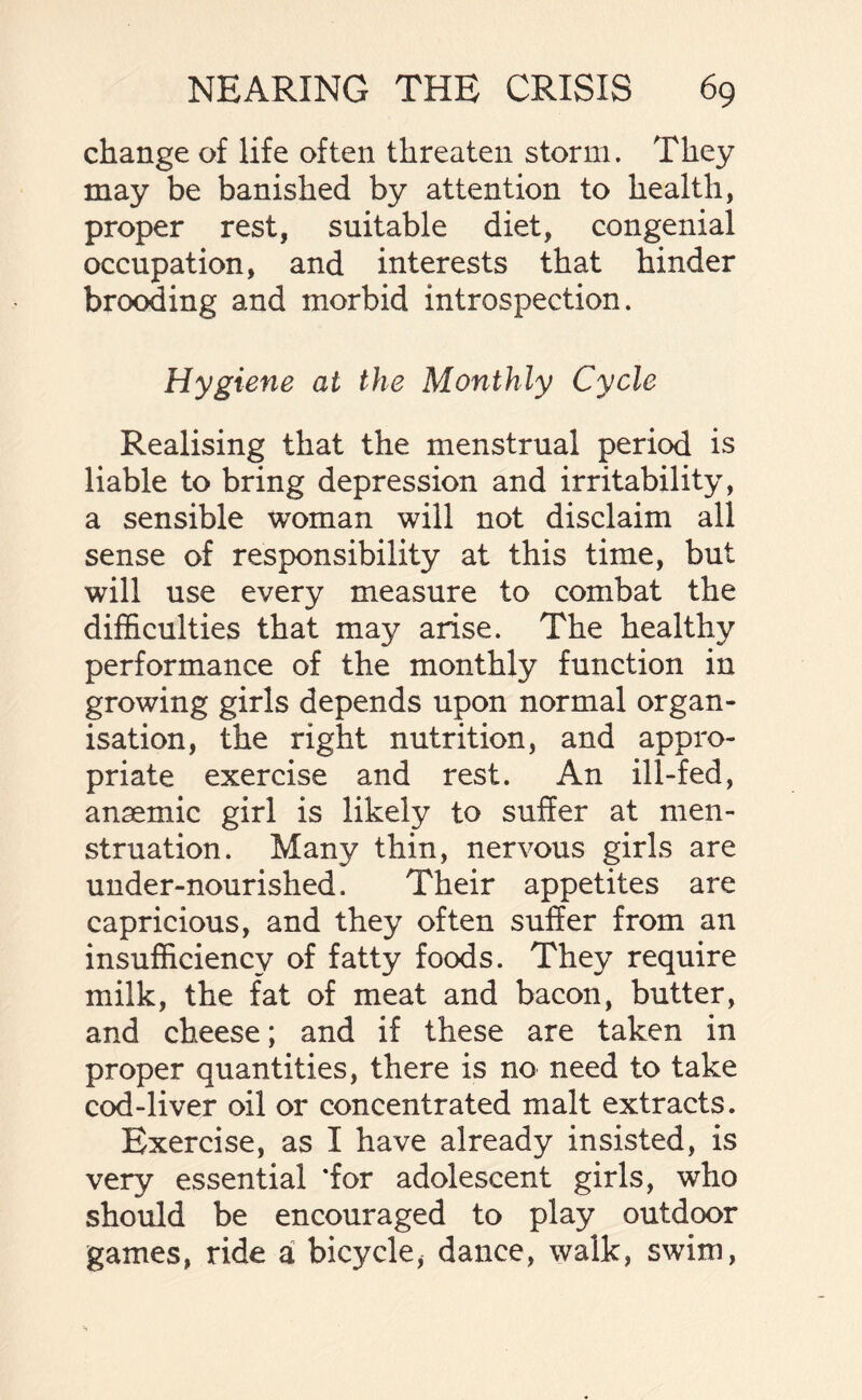 change of life often threaten storm. They may be banished by attention to health, proper rest, suitable diet, congenial occupation, and interests that hinder brooding and morbid introspection. Hygiene at the Monthly Cycle Realising that the menstrual period is liable to bring depression and irritability, a sensible woman will not disclaim all sense of responsibility at this time, but will use every measure to combat the difficulties that may arise. The healthy performance of the monthly function in growing girls depends upon normal organ¬ isation, the right nutrition, and appro¬ priate exercise and rest. An ill-fed, anaemic girl is likely to suffer at men¬ struation. Many thin, nervous girls are under-nourished. Their appetites are capricious, and they often suffer from an insufficiency of fatty foods. They require milk, the fat of meat and bacon, butter, and cheese; and if these are taken in proper quantities, there is no need to take cod-liver oil or concentrated malt extracts. Exercise, as I have already insisted, is very essential ‘for adolescent girls, who should be encouraged to play outdoor games, ride a bicycle, dance, walk, swim,