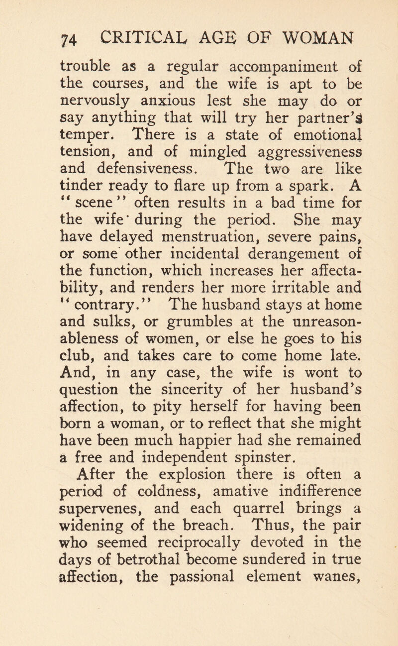 trouble as a regular accompaniment of the courses, and the wife is apt to be nervously anxious lest she may do or say anything that will try her partner’s temper. There is a state of emotional tension, and of mingled aggressiveness and defensiveness. The two are like tinder ready to flare up from a spark. A scene * ’ often results in a bad time for the wife‘during the period. She may have delayed menstruation, severe pains, or some other incidental derangement of the function, which increases her affecta¬ bility, and renders her more irritable and 4< contrary.” The husband stays at home and sulks, or grumbles at the unreason¬ ableness of women, or else he goes to his club, and takes care to come home late*. And, in any case, the wife is wont to question the sincerity of her husband’s affection, to pity herself for having been born a woman, or to reflect that she might have been much happier had she remained a free and independent spinster. After the explosion there is often a period of coldness, amative indifference supervenes, and each quarrel brings a widening of the breach. Thus, the pair who seemed reciprocally devoted in the days of betrothal become sundered in true affection, the passional element wanes,