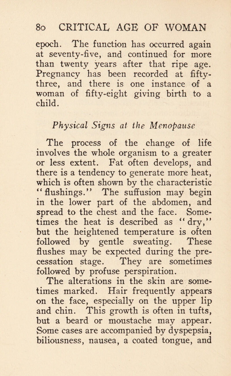epoch. The function has occurred again at seventy-five, and continued for more than twenty years after that ripe age. Pregnancy has been recorded at fifty- three, and there is one instance of a woman of fifty-eight giving birth to a child. Physical Signs at the Menopause The process of the change of life involves the whole organism to a greater or less extent. Fat often develops, and there is a tendency to generate more heat, which is often shown by the characteristic “ flushings.” The suffusion may begin in the lower part of the abdomen, and spread to the chest and the face. Some¬ times the heat is described as “dry,” but the heightened temperature is often followed by gentle sweating. These flushes may be expected during the pre¬ cessation stage. They are sometimes followed by profuse perspiration. The alterations in the skin are some¬ times marked. Hair frequently appears on the face, especially on the upper lip and chin. This growth is often in tufts, but a beard or moustache may appear. Some cases are accompanied by dyspepsia, biliousness, nausea, a coated tongue, and