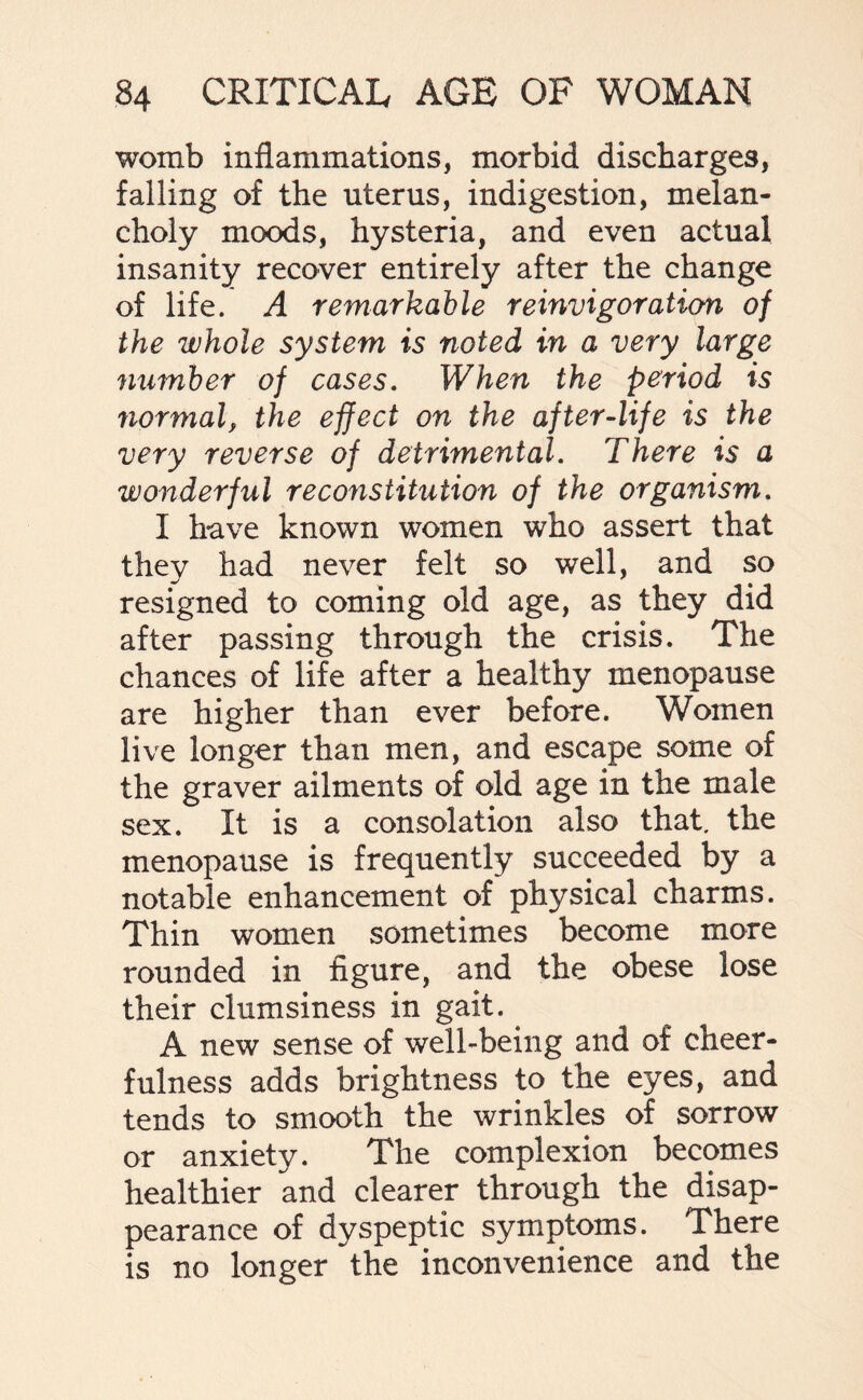 womb inflammations, morbid discharges, falling of the uterus, indigestion, melan¬ choly moods, hysteria, and even actual insanity recover entirely after the change of life. A remarkable reinvigoration of the whole system is noted in a very large number of cases. When the period is normal, the effect on the after-life is the very reverse of detrimental. There is a wonderful reconstitution of the organism. I have known women who assert that they had never felt so well, and so resigned to coming old age, as they did after passing through the crisis. The chances of life after a healthy menopause are higher than ever before. Women live longer than men, and escape some of the graver ailments of old age in the male sex. It is a consolation also that, the menopause is frequently succeeded by a notable enhancement of physical charms. Thin women sometimes become more rounded in figure, and the obese lose their clumsiness in gait. A new sense of well-being and of cheer¬ fulness adds brightness to the eyes, and tends to smooth the wrinkles of sorrow or anxiety. The complexion becomes healthier and clearer through the disap¬ pearance of dyspeptic symptoms. There is no longer the inconvenience and the