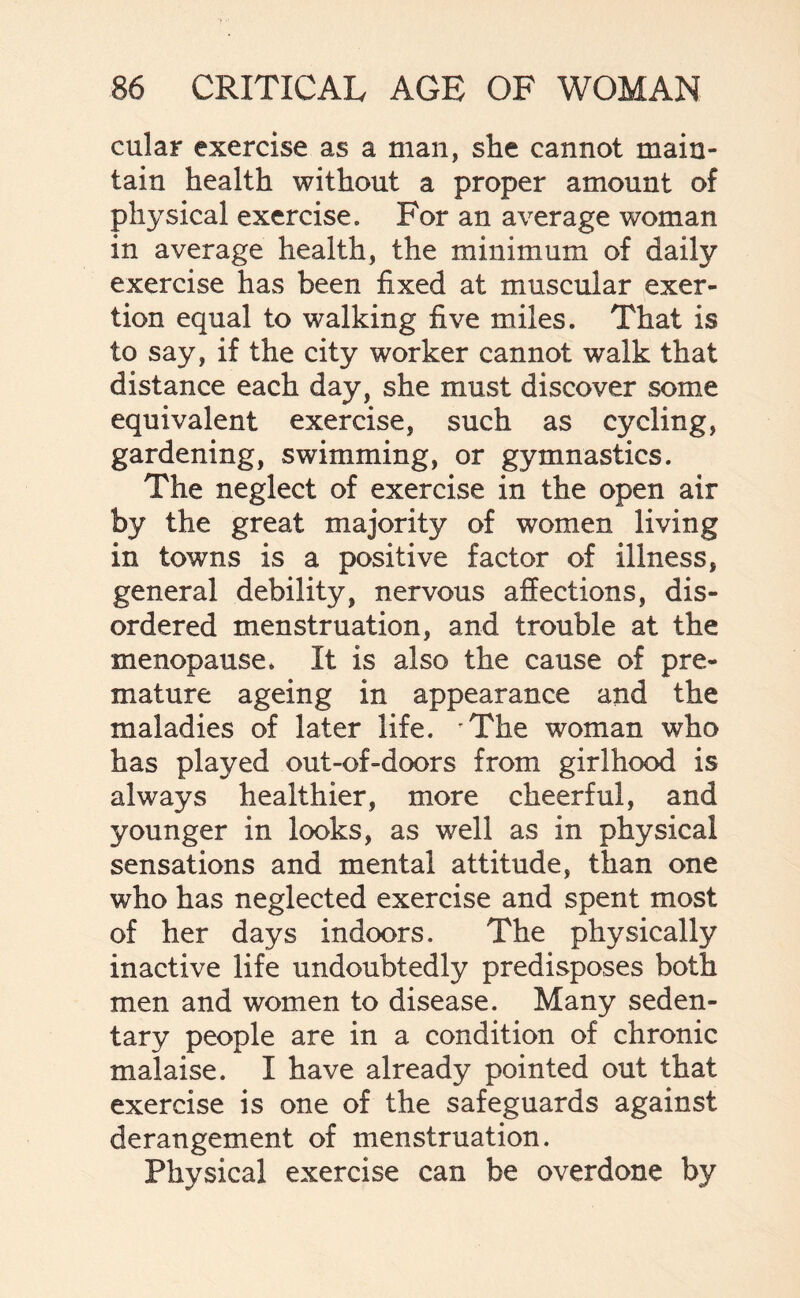 cular exercise as a man, she cannot main¬ tain health without a proper amount of physical exercise. For an average woman in average health, the minimum of daily exercise has been fixed at muscular exer¬ tion equal to walking five miles. That is to say, if the city worker cannot walk that distance each day, she must discover some equivalent exercise, such as cycling, gardening, swimming, or gymnastics. The neglect of exercise in the open air by the great majority of women living in towns is a positive factor of illness, general debility, nervous affections, dis¬ ordered menstruation, and trouble at the menopause. It is also the cause of pre¬ mature ageing in appearance and the maladies of later life. The woman who has played out-of-doors from girlhood is always healthier, more cheerful, and younger in looks, as well as in physical sensations and mental attitude, than one who has neglected exercise and spent most of her days indoors. The physically inactive life undoubtedly predisposes both men and women to disease. Many seden¬ tary people are in a condition of chronic malaise. I have already pointed out that exercise is one of the safeguards against derangement of menstruation. Physical exercise can be overdone by