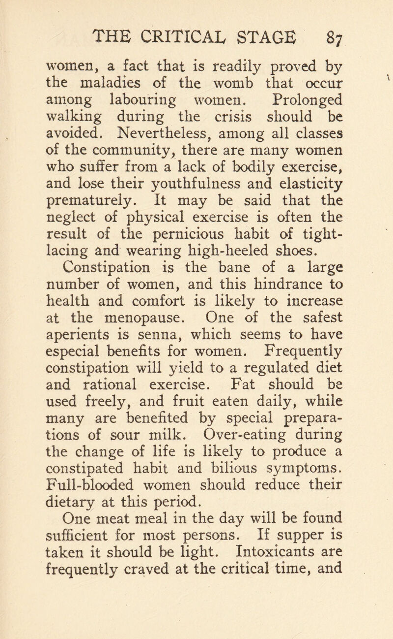 women, a fact that is readily proved by the maladies of the womb that occur among labouring women. Prolonged walking during the crisis should be avoided. Nevertheless, among all classes of the community, there are many women who suffer from a lack of bodily exercise, and lose their youthfulness and elasticity prematurely. It may be said that the neglect of physical exercise is often the result of the pernicious habit of tight- lacing and wearing high-heeled shoes. Constipation is the bane of a large number of women, and this hindrance to health and comfort is likely to increase at the menopause. One of the safest aperients is senna, which seems to have especial benefits for women. Frequently constipation will yield to a regulated diet and rational exercise. Fat should be used freely, and fruit eaten daily, while many are benefited by special prepara¬ tions of sour milk. Over-eating during the change of life is likely to produce a constipated habit and bilious symptoms. Full-blooded women should reduce their dietary at this period. One meat meal in the day will be found sufficient for most persons. If supper is taken it should be light. Intoxicants are frequently craved at the critical time, and