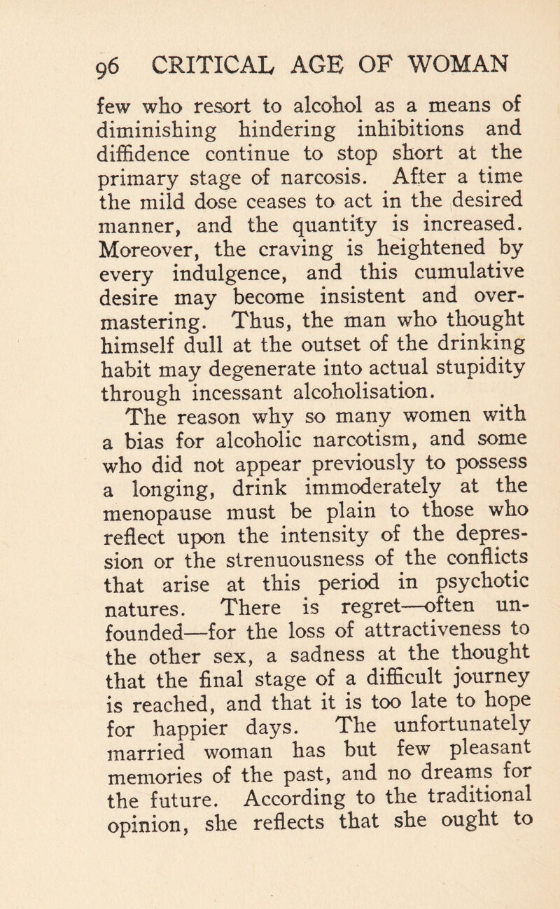 few who resort to alcohol as a means of diminishing hindering inhibitions and diffidence continue to stop short at the primary stage of narcosis. After a time the mild dose ceases to act in the desired manner, and the quantity is increased. Moreover, the craving is heightened by every indulgence, and this cumulative desire may become insistent and over¬ mastering. Thus, the man who thought himself dull at the outset of the drinking habit may degenerate into actual stupidity through incessant alcoholisation. The reason why so many women with a bias for alcoholic narcotism, and some who did not appear previously to possess a longing, drink immoderately at the menopause must be plain to those who reflect upon the intensity of the depres¬ sion or the strenuousness of the conflicts that arise at this period in psychotic natures. There is regret—often un¬ founded—for the loss of attractiveness to the other sex, a sadness at the thought that the final stage of a difficult journey is reached, and that it is too late to hope for happier days. The unfortunately married woman has but few pleasant memories of the past, and no dreams for the future. According to the traditional opinion, she reflects that she ought to