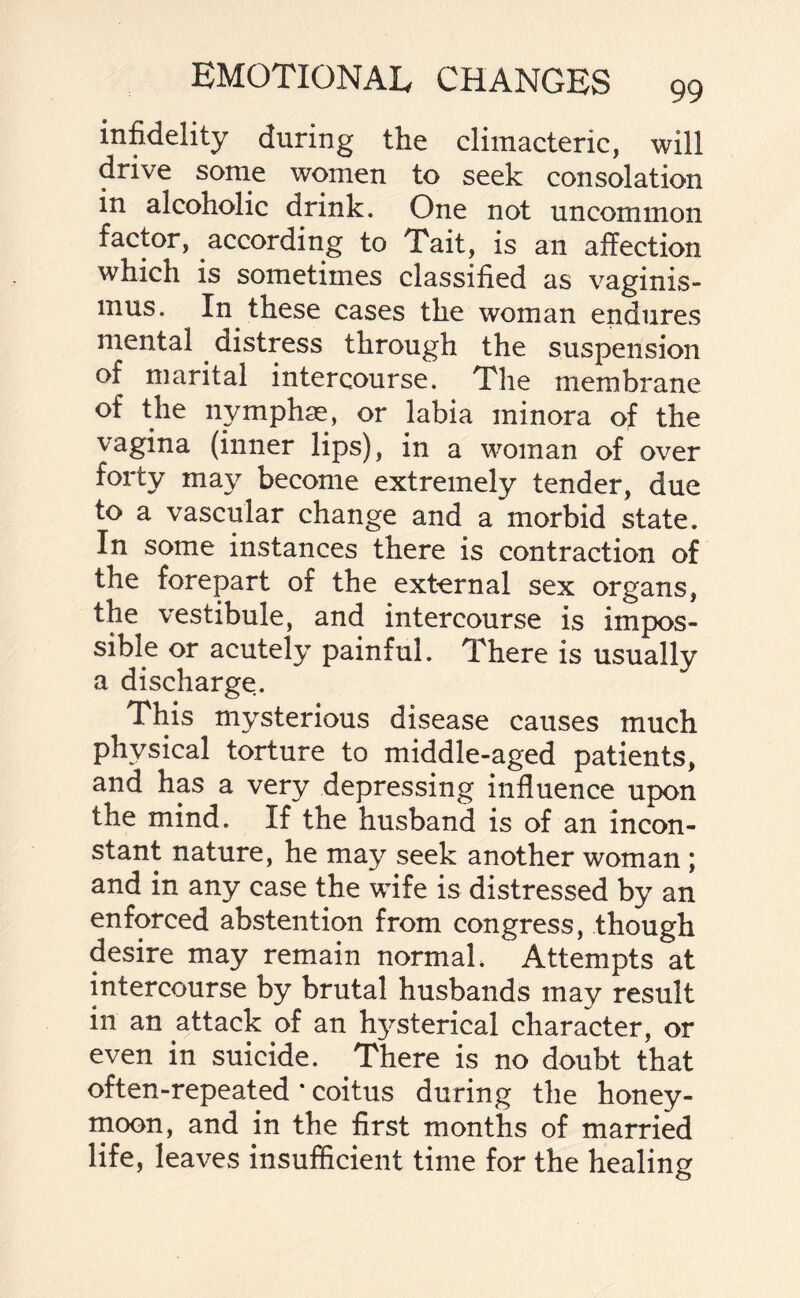 infidelity during the climacteric, will drive some women to seek consolation in alcoholic drink. One not uncommon factor, according to Tait, is an affection which is sometimes classified as vaginis- mus. In these cases the woman endures mental distress through the suspension of marital intercourse. The membrane of the nymphae, or labia minora of the vagina (inner lips), in a woman of over forty may become extremely tender, due to a vascular change and a morbid state. In some instances there is contraction of the forepart of the external sex organs, the vestibule, and intercourse is impos¬ sible or acutely painful. There is usually a discharge. This mysterious disease causes much physical torture to middle-aged patients, and has a very depressing influence upon the mind. If the husband is of an incon¬ stant nature, he may seek another woman ; and in any case the wife is distressed by an enforced abstention from congress, though desire may remain normal. Attempts at intercourse by brutal husbands may result in an attack of an hysterical character, or even in suicide. There is no doubt that often-repeated * coitus during the honey¬ moon, and in the first months of married life, leaves insufficient time for the healing