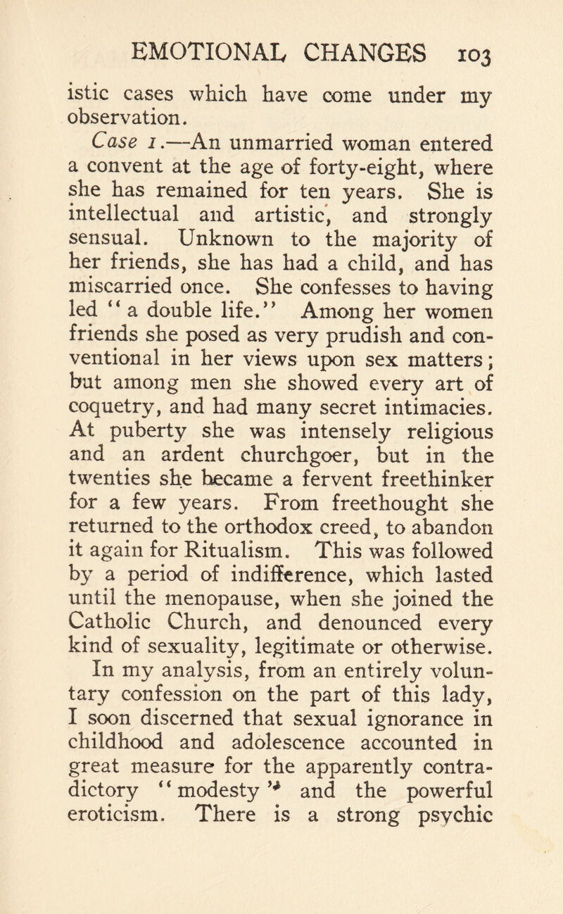 istic cases which have come under my observation. Case 1.—An unmarried woman entered a convent at the age of forty-eight, where she has remained for ten years. She is intellectual and artistic, and strongly sensual. Unknown to the majority of her friends, she has had a child, and has miscarried once. She confesses to having led a double life.’* Among her women friends she posed as very prudish and con¬ ventional in her views upon sex matters; but among men she showed every art of coquetry, and had many secret intimacies. At puberty she was intensely religious and an ardent churchgoer, but in the twenties she became a fervent freethinker for a few years. From freethought she returned to the orthodox creed, to abandon it again for Ritualism. This was followed by a period of indifference, which lasted until the menopause, when she joined the Catholic Church, and denounced every kind of sexuality, legitimate or otherwise. In my analysis, from an entirely volun¬ tary confession on the part of this lady, I soon discerned that sexual ignorance in childhood and adolescence accounted in great measure for the apparently contra¬ dictory 4 4 modesty and the powerful eroticism. There is a strong psychic