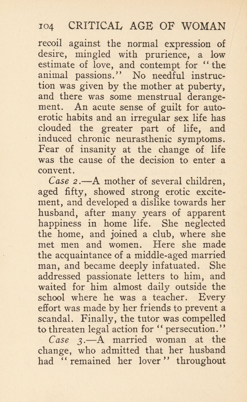 recoil against the normal expression of desire, mingled with prurience, a low estimate of love, and contempt for “the animal passions. No needful instruc¬ tion was given by the mother at puberty, and there was some menstrual derange¬ ment. An acute sense of guilt for auto¬ erotic habits and an irregular sex life has clouded the greater part of life, and induced chronic neurasthenic symptoms. Fear of insanity at the change of life was the cause of the decision to enter a convent. Case 2.—A mother of several children, aged fifty, showed strong erotic excite¬ ment, and developed a dislike towards her husband, after many years of apparent happiness in home life. She neglected the home, and joined a club, where she met men and women. Here she made the acquaintance of a middle-aged married man, and became deeply infatuated. She addressed passionate letters to him, and waited for him almost daily outside the school where he was a teacher. Every effort was made by her friends to prevent a scandal. Finally, the tutor was compelled to threaten legal action for “ persecution. Case 3.—A married woman at the change, who admitted that her husband had 4 4 remained her lover ’' throughout