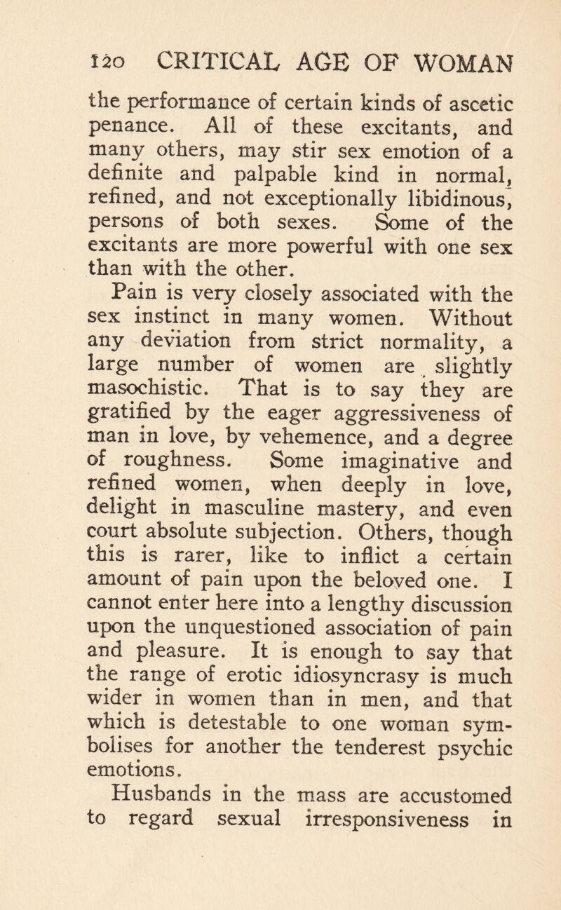 the performance of certain kinds of ascetic penance. All of these excitants, and many others, may stir sex emotion of a definite and palpable kind in normal, refined, and not exceptionally libidinous, persons of both sexes. Some of the excitants are more powerful with one sex than with the other. Pain is very closely associated with the sex instinct in many women. Without any deviation from strict normality, a large number of women are slightly masochistic. That is to say they are gratified by the eager aggressiveness of man in love, by vehemence, and a degree of roughness. Some imaginative and refined women, when deeply in love, delight in masculine mastery, and even court absolute subjection. Others, though this is rarer, like to inflict a certain amount of pain upon the beloved one. I cannot enter here into a lengthy discussion upon the unquestioned association of pain and pleasure. It is enough to say that the range of erotic idiosyncrasy is much wider in women than in men, and that which is detestable to one woman sym¬ bolises for another the tenderest psychic emotions. Husbands in the mass are accustomed to regard sexual irresponsiveness in