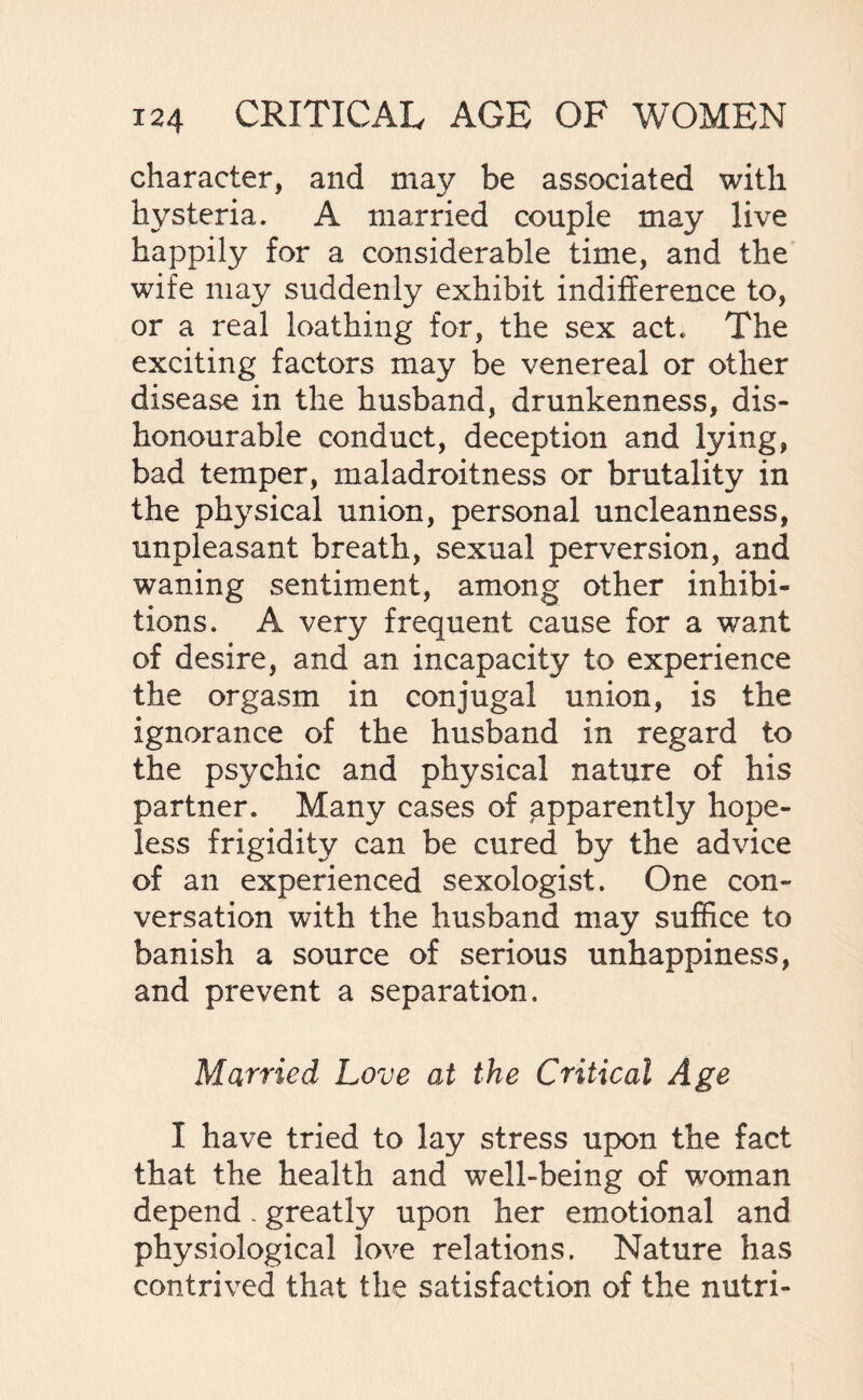 character, and may be associated with hysteria. A married couple may live happily for a considerable time, and the wife may suddenly exhibit indifference to, or a real loathing for, the sex act. The exciting factors may be venereal or other disease in the husband, drunkenness, dis¬ honourable conduct, deception and lying, bad temper, maladroitness or brutality in the physical union, personal uncleanness, unpleasant breath, sexual perversion, and waning sentiment, among other inhibi¬ tions. A very frequent cause for a want of desire, and an incapacity to experience the orgasm in conjugal union, is the ignorance of the husband in regard to the psychic and physical nature of his partner. Many cases of apparently hope¬ less frigidity can be cured by the advice of an experienced sexologist. One con¬ versation with the husband may suffice to banish a source of serious unhappiness, and prevent a separation. Married Love at the Critical Age I have tried to lay stress upon the fact that the health and well-being of woman depend. greatly upon her emotional and physiological love relations. Nature has contrived that the satisfaction of the nutri-