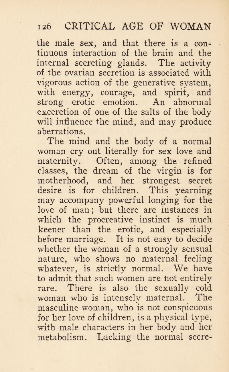 the male sex, and that there is a con¬ tinuous interaction of the brain and the internal secreting glands. The activity of the ovarian secretion is associated with vigorous action of the generative system, with energy, courage, and spirit, and strong erotic emotion. An abnormal execretion of one of the salts of the body will influence the mind, and may produce aberrations. The mind and the body of a normal woman cry out literally for sex love and maternity. Often, among the refined classes, the dream of the virgin is for motherhood, and her strongest secret desire is for children. This yearning may accompany powerful longing for the love of man; but there are instances in which the procreative instinct is much keener than the erotic, and especially before marriage. It is not easy to decide whether the woman of a strongly sensual nature, who shows no maternal feeling whatever, is strictly normal. We have to admit that such women are not entirely rare. There is also the sexually cold woman who is intensely maternal. The masculine woman, who is not conspicuous for her love of children, is a physical type, with male characters in her body and her metabolism. Lacking the normal secre-