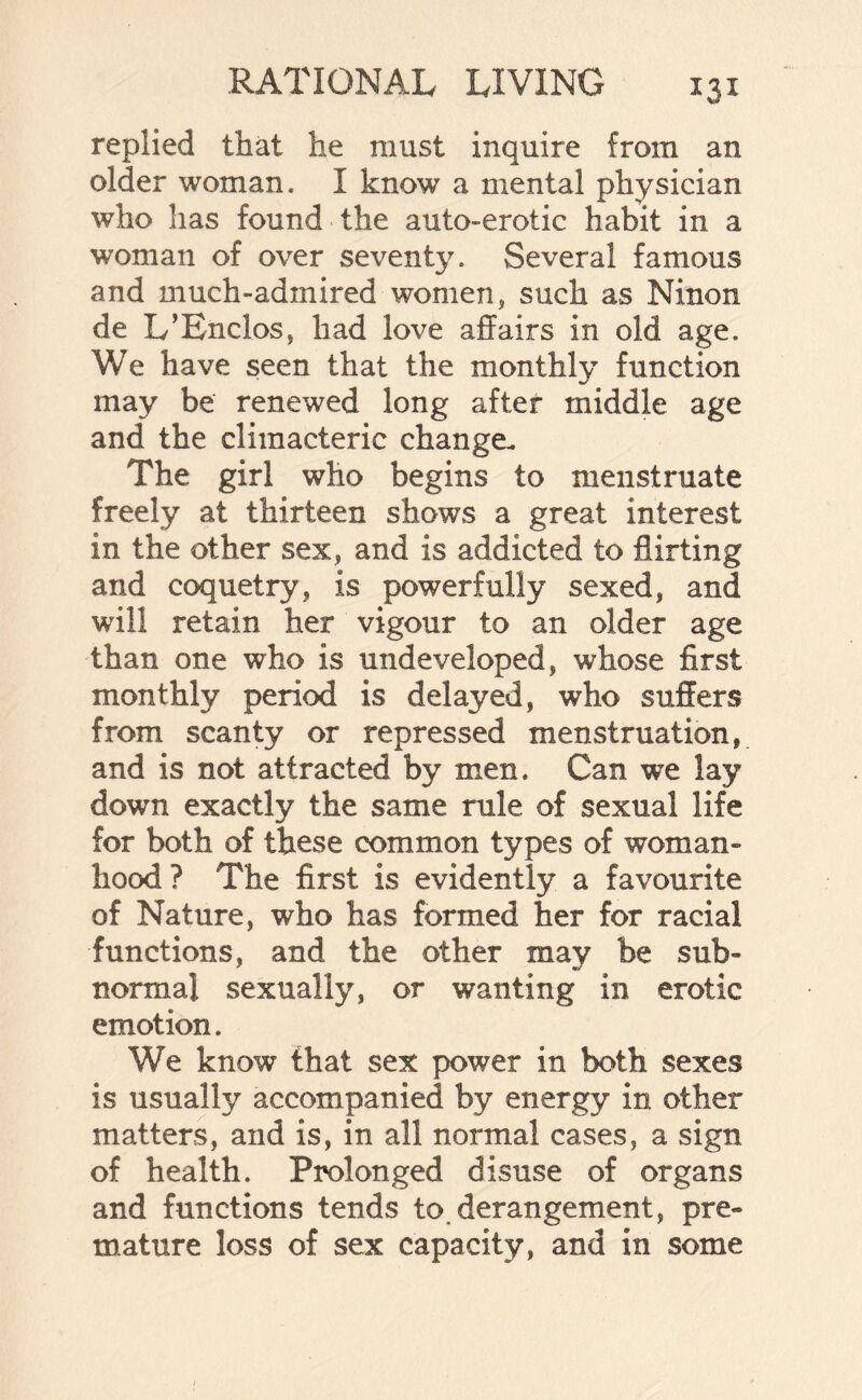 replied that he must inquire from an older woman. I know a mental physician who has found the auto-erotic habit in a woman of over seventy. Several famous and much-admired women, such as Ninon de L’Enclos, had love affairs in old age. We have seen that the monthly function may be renewed long after middle age and the climacteric change- The girl who begins to menstruate freely at thirteen shows a great interest in the other sex, and is addicted to flirting and coquetry, is powerfully sexed, and will retain her vigour to an older age than one who is undeveloped, whose first monthly period is delayed, who suffers from scanty or repressed menstruation, and is not attracted by men. Can we lay down exactly the same rule of sexual life for both of these common types of woman- hood ? The first is evidently a favourite of Nature, who has formed her for racial functions, and the other may be sub¬ normal sexually, or wanting in erotic emotion. We know that sex power in both sexes is usually accompanied by energy in other matters, and is, in all normal cases, a sign of health. Prolonged disuse of organs and functions tends to, derangement, pre¬ mature loss of sex capacity, and in some