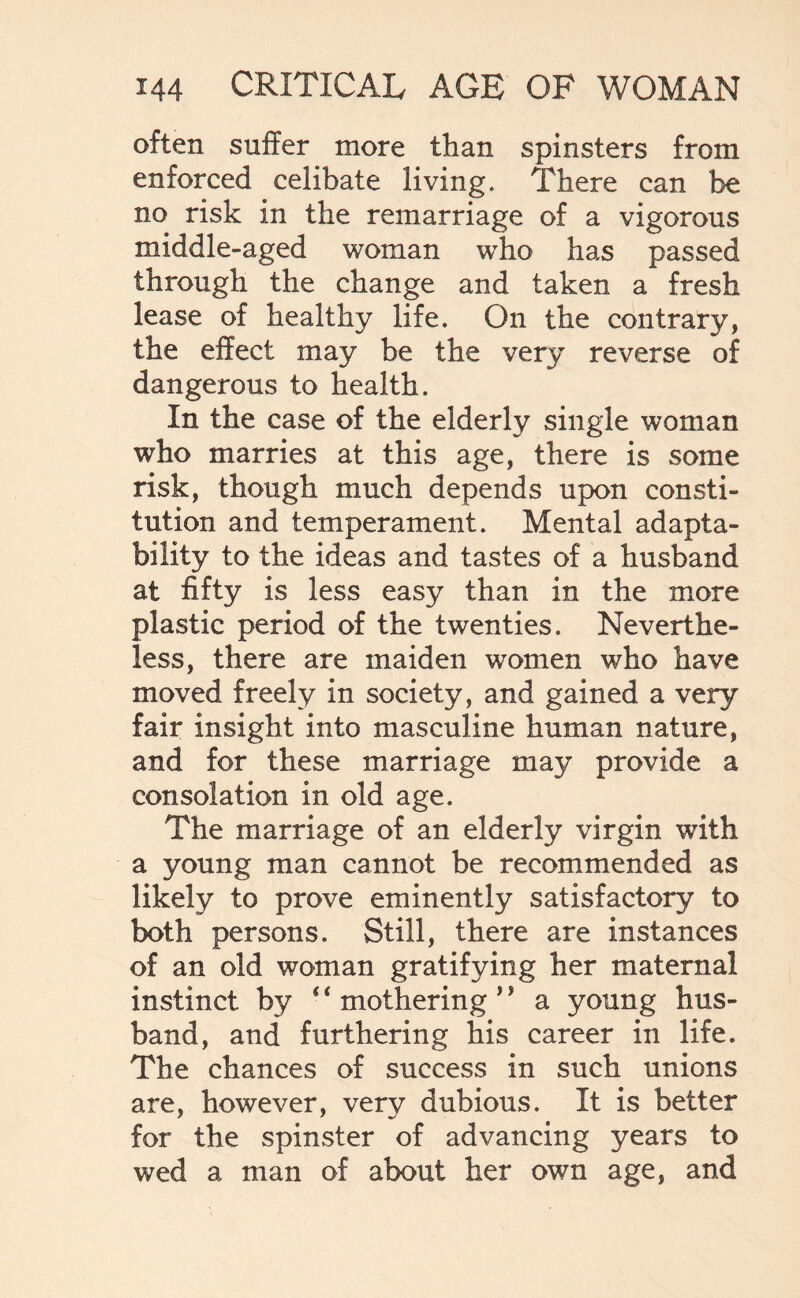 often suffer more than spinsters from enforced celibate living. There can be no risk in the remarriage of a vigorous middle-aged woman who has passed through the change and taken a fresh lease of healthy life. On the contrary, the effect may be the very reverse of dangerous to health. In the case of the elderly single woman who marries at this age, there is some risk, though much depends upon consti¬ tution and temperament. Mental adapta¬ bility to the ideas and tastes of a husband at fifty is less easy than in the more plastic period of the twenties. Neverthe¬ less, there are maiden women who have moved freely in society, and gained a very fair insight into masculine human nature, and for these marriage may provide a consolation in old age. The marriage of an elderly virgin with a young man cannot be recommended as likely to prove eminently satisfactory to both persons. Still, there are instances of an old woman gratifying her maternal instinct by * ‘ mothering 1’ a young hus¬ band, and furthering his career in life. The chances of success in such unions are, however, very dubious. It is better for the spinster of advancing years to wed a man of about her own age, and