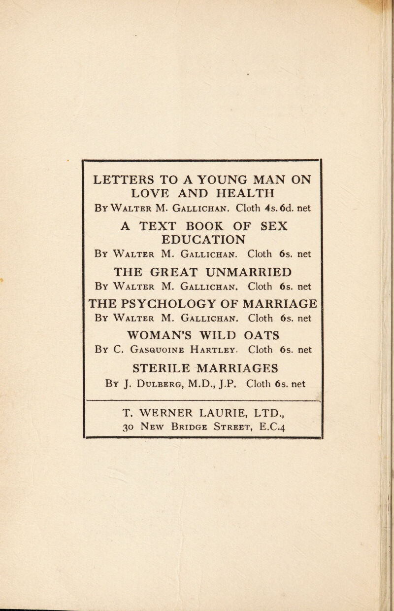 LETTERS TO A YOUNG MAN ON LOVE AND HEALTH By Walter M. Gallichan. Cloth 4s. 6d. net A TEXT BOOK OF SEX EDUCATION By Walter M. Gallichan. Cloth 6s. net THE GREAT UNMARRIED By Walter M. Gallichan. Cloth 6s. net THE PSYCHOLOGY OF MARRIAGE By Walter M. Gallichan. Cloth 6s. net WOMAN’S WILD OATS By C. Gasouoine Hartley. Cloth 6s. net STERILE MARRIAGES By J. Dulberg, M.D., J.P. Cloth 6s. net T. WERNER LAURIE, LTD., 30 New Bridge Street, E.C.4